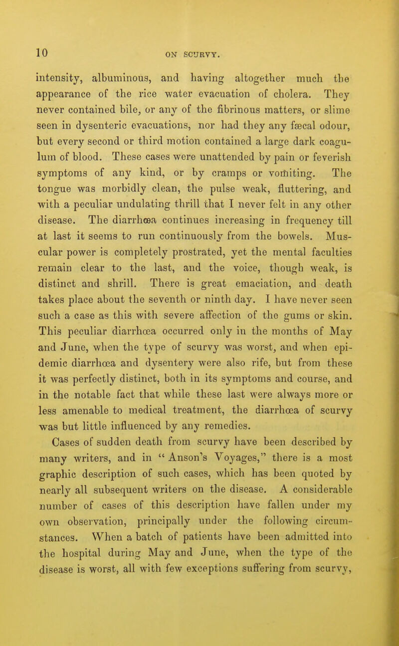 intensity, albuminous, and having altogether much the appearance of the rice water evacuation of cholera. They never contained bile, or anv of the fibrinous matters, or slime seen in dysenteric evacuations, nor had they any fsecal odour, but every second or third motion contained a large dark coagu- lum of blood. These cases were unattended by pain or feverish symptoms of any kind, or by cramps or votliiting. The tongue was morbidly clean, the pulse weak, fluttering, and with a peculiar undulating thrill that I never felt in any other disease. The diarrhoea continues increasing in frequency till at last it seems to run continuously from the bowels. Mus- cular power is completely prostrated, yet the mental faculties remain clear to the last, and the voice, though weak, is distinct and shrill. There is great emaciation, and death takes place about the seventh or ninth day. I have never seen such a case as this with severe affection of the gums or skin. This peculiar diarrhoea occurred only in the months of May and June, when the type of scurvy was worst, and when epi- demic diarrhoea and dysentery were also rife, but from these it was perfectly distinct, both in its symptoms and course, and in the notable fact that while these last were always more or less amenable to medical treatment, the diarrhoea of scurvy was but little influenced by any remedies. Cases of sudden death from scurvy have been described by many writers, and in  Anson's Voyages, there is a most graphic description of such cases, which has been quoted by nearly all subsequent writers on the disease. A considerable number of cases of this description have fallen under my own observation, principally under the following circum- stances. When a batch of patients have been admitted into the hospital during May and June, when the type of the disease is worst, all with few exceptions suffering from scurvy,