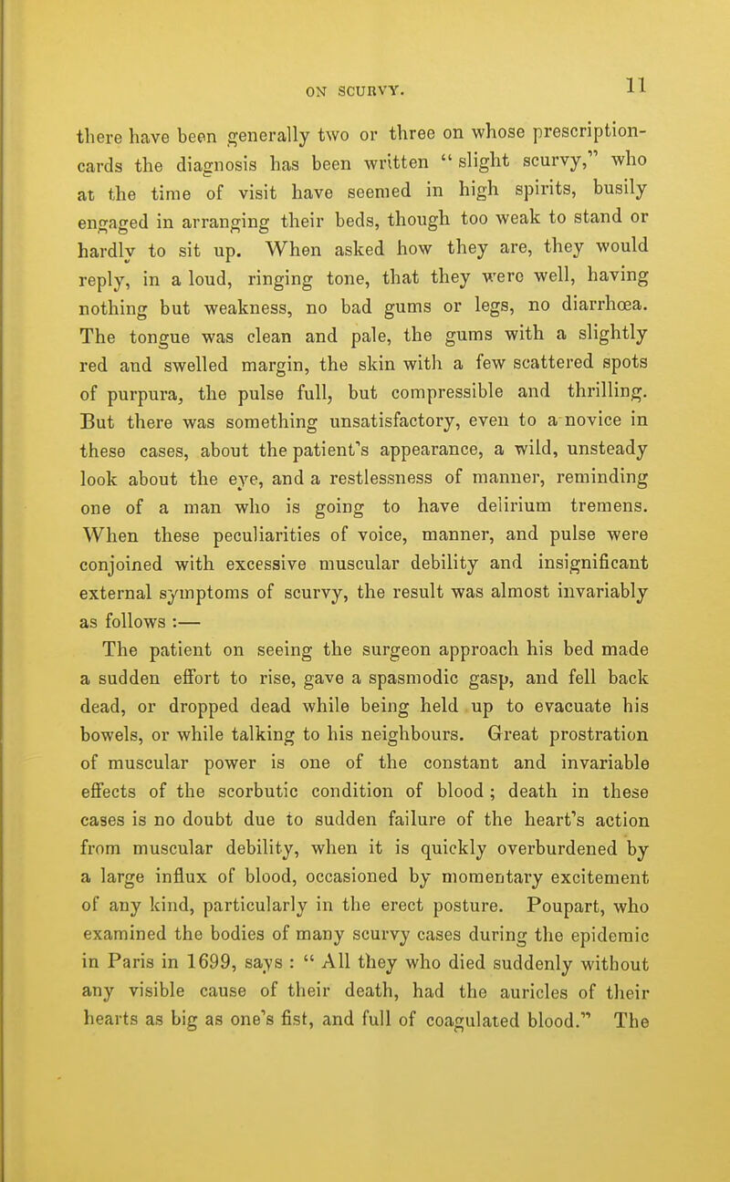 there have been generally two or three on whose prescription- cards the diagnosis has been written slight scurvy, who at the time of visit have seemed in high spirits, busily engaged in arranging their beds, though too weak to stand or hardly to sit up. When asked how they are, they would reply, in a loud, ringing tone, that they were well, having nothing but weakness, no bad gums or legs, no diarrhoea. The tongue was clean and pale, the gums with a slightly red and swelled margin, the skin with a few scattered spots of purpura, the pulse full, but compressible and thrilling. But there was something unsatisfactory, even to a novice in these cases, about the patienfs appearance, a wild, unsteady look about the eye, and a restlessness of manner, reminding one of a man who is going to have delirium tremens. When these peculiarities of voice, manner, and pulse were conjoined with excessive muscular debility and insignificant external symptoms of scurvy, the result was almost invariably as follows :— The patient on seeing the surgeon approach his bed made a sudden effort to rise, gave a spasmodic gasp, and fell back dead, or dropped dead while being held,up to evacuate his bowels, or while talking to his neighbours. Great prostration of muscular power is one of the constant and invariable effects of the scorbutic condition of blood; death in these cases is no doubt due to sudden failure of the heart's action from muscular debility, when it is quickly overburdened by a large influx of blood, occasioned by momentary excitement of any kind, particularly in the erect posture. Poupart, who examined the bodies of many scurvy cases during the epidemic in Paris in 1699, says :  All they who died suddenly without any visible cause of their death, had the auricles of their hearts as big as one's fist, and full of coagulated blood. The