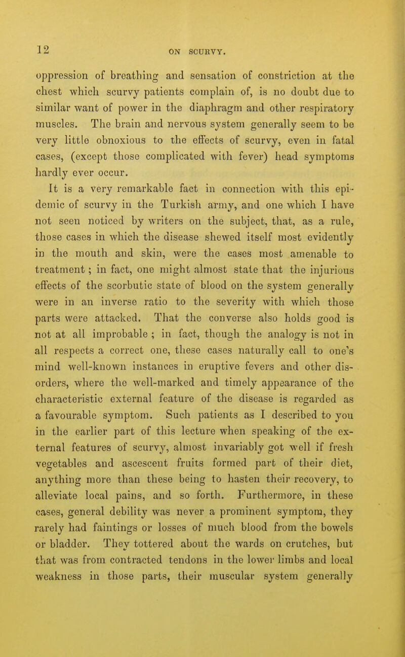 oppression of breathing and sensation of constriction at the chest which scurvy patients complain of, is no doubt due to similar want of power in the diaphragm and other respiratory muscles. The brain and nervous system generally seem to be very little obnoxious to the effects of scurvy, even in fatal cases, (except those complicated with fever) head symptoms hardly ever occur. It is a very remarkable fact in connection with this epi- demic of scurvy in the Turkish army, and one which I have not seen noticed by writers on the subject, that, as a rule, those cases in which the disease shewed itself most evidently in the mouth and skin, were the cases most amenable to treatment; in fact, one might almost state that the injurious effects of the scorbutic state of blood on the system generally were in an inverse ratio to the severity with which those parts were attacked. That the converse also holds good is not at all improbable ; in fact, though the analogy is not in all respects a correct one, these cases naturally call to one's mind well-known instances in eruptive fevers and other dis- orders, where the well-marked and timely appearance of the characteristic external feature of the disease is regarded as a favourable symptom. Such patients as I described to you in the earlier part of this lecture when speaking of the ex- ternal features of scurvy, almost invariably got well if fresh vegetables and ascesceut fruits formed part of their diet, anything more than these being to hasten their recovery, to alleviate local pains, and so forth. Furthermore, in these cases, general debility was never a prominent symptom, they rarely had faintings or losses of much blood from the bowels or bladder. Thev tottered about the wards on crutches, but that was from contracted tendons in the lower limbs and local weakness in those parts, their muscular system generally