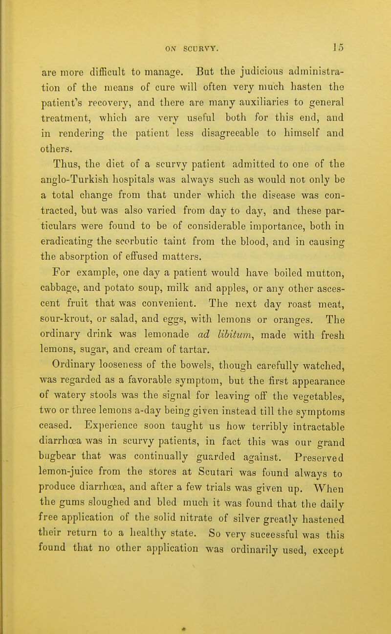 are more difficult to manage. But the judicious administra- tion of the means of cure will often very much hasten the patient's recovery, and there are many auxiliaries to general treatment, which are very useful both for this end, and in rendering the patient less disagreeable to himself and others. Thus, the diet of a scurvy patient admitted to one of the anglo-Turkish hospitals was always such as would not only be a total change from that under which the disease was con- tracted, but was also varied from day to day, and these par- ticulars were found to be of considerable importance, both in eradicating the scorbutic taint from the blood, and in causing the absorption of effused matters. For example, one day a patient would have boiled mutton, cabbage, and potato soup, milk and apples, or any other asces- cent fruit that was convenient. The next day roast meat, sour-krout, or salad, and eggs, with lemons or oranges. The ordinary drink was lemonade ad libitum^ made with fresh lemons, sugar, and cream of tartar. Ordinary looseness of the bowels, though carefully watched, was regarded as a favorable symptom, but the first appearance of watery stools was the signal for leaving off the vegetables, two or three lemons a-day being given instead till the symptoms ceased. Experience soon taught us how terribly intractable diarrhoea was in scurvy patients, in fact this was our grand bugbear that was continually guarded against. Preserved lemon-juice from the stores at Scutari was found always to produce diarrhoea, and after a few trials was given up. When the gums sloughed and bled much it was found that the daily free application of the solid nitrate of silver greatly hastened their return to a healthy state. So very successful was this found that no other application was ordinarily used, except