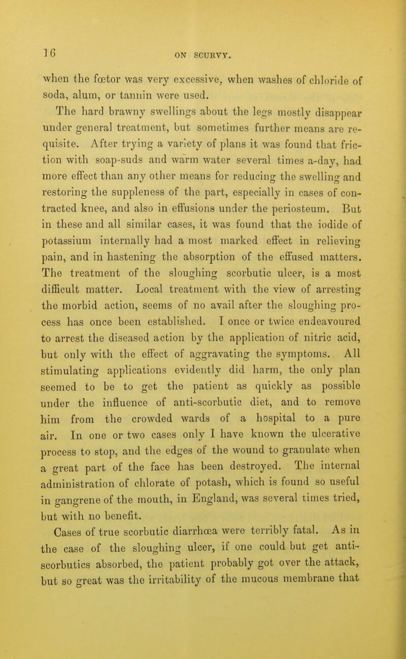 when the foetor was very excessive, when washes of chloride of soda, aluin, or tannin were used. The hard brawny swellings about the legs mostly disappear under general treatment, but sometimes further means are re- quisite. After trying a variety of plans it was found that fric- tion with soap-suds and warm water several times a-day, had more effect than any other means for reducing the swelling and restoring the suppleness of the part, especially in cases of con- tracted knee, and also in effusions under the periosteum. But in these and all similar cases, it was found that the iodide of potassium internally had a most marked effect in relieving pain, and in hastening the absorption of the effused matters. The treatment of the sloughing scorbutic ulcer, is a most difficult matter. Local treatment with the view of arresting the morbid action, seems of no avail after the sloughing pro- cess has once been established. I once or twice endeavoured to arrest the diseased action by the application of nitric acid, but only with the effect of aggravating the symptoms. All stimulating applications evidently did harm, the only plan seemed to be to get the patient as quickly as possible under the influence of anti-scorbutic diet, and to remove him from the crowded wards of a hospital to a pure air. In one or two cases only I have known the ulcerative process to stop, and the edges of the wound to granulate when a great part of the face has been destroyed. The internal administration of chlorate of potash, which is found so useful in gangrene of the mouth, in England, was several times tried, but with no benefit. Cases of true scorbutic diarrhoea were terribly fatal. As in the case of the sloughing ulcer, if one could but get anti- scorbutics absorbed, the patient probably got over the attack, but so great was the irritability of the mucous membrane that