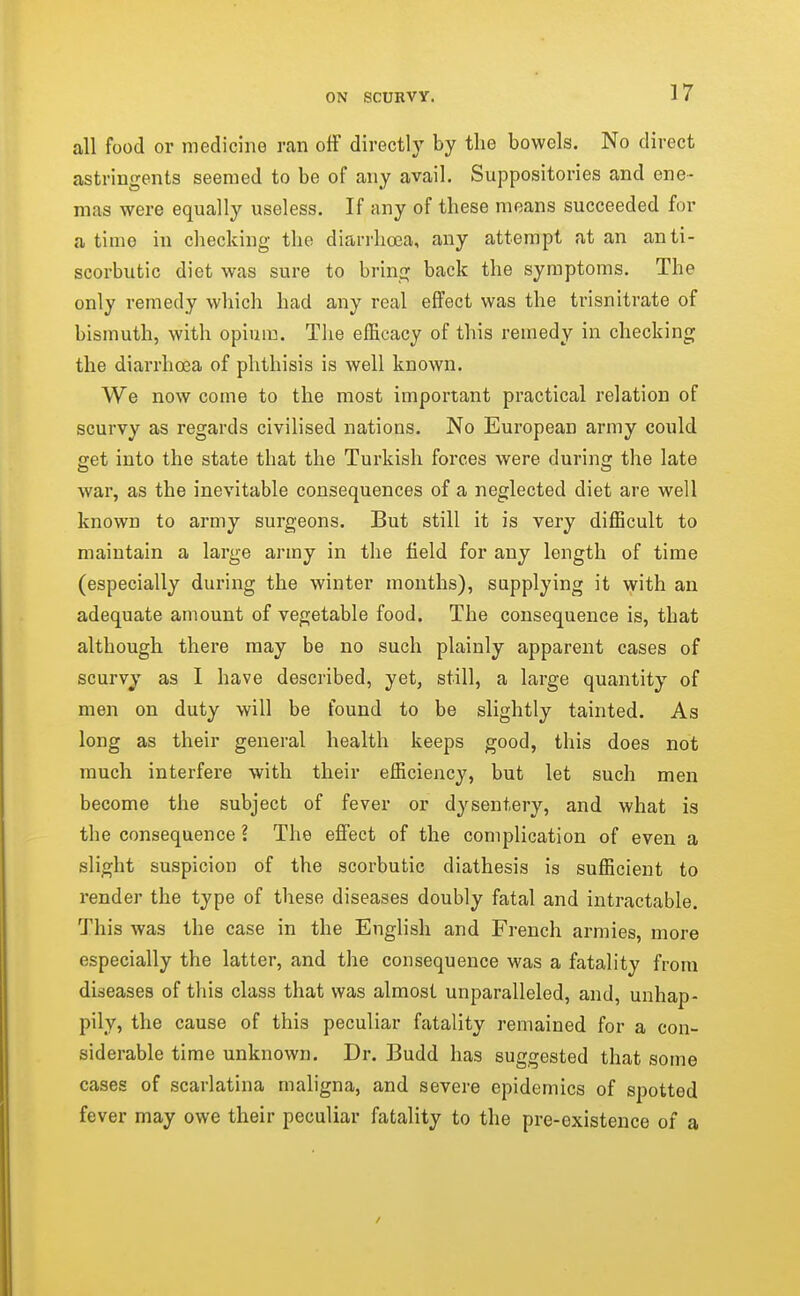 all food or medicine ran off directly by the bowels. No direct astringents seemed to be of any avail. Suppositories and ene- mas were equally useless. If any of these means succeeded for a time in checking the diarrhoea, any attempt at an anti- scorbutic diet was sure to bring back the symptoms. The only remedy which had any real effect was the trisnitrate of bismuth, with opium. The efficacy of this remedy in checking the diarrhoea of phthisis is well known. We now come to the most important practical relation of scurvy as regards civilised nations. No European army could get into the state that the Turkish forces were during the late war, as the inevitable consequences of a neglected diet are well known to army surgeons. But still it is very difficult to maintain a large army in the field for any length of time (especially during the winter months), supplying it with an adequate amount of vegetable food. The consequence is, that although there may be no such plainly apparent cases of scurvy as I have described, yet, still, a large quantity of men on duty will be found to be slightly tainted. As long as their general health keeps good, this does not much interfere with their efficiency, but let such men become the subject of fever or dysentery, and what is the consequence ? The effect of the complication of even a slight suspicion of the scorbutic diathesis is sufficient to render the type of these diseases doubly fatal and intractable. This was the case in the English and French armies, more especially the latter, and the consequence was a fatality from diseases of this class that was almost unparalleled, and, unhap- pily, the cause of this peculiar fatality remained for a con- siderable time unknown. Dr. Budd has suggested that some cases of scarlatina maligna, and severe epidemics of spotted fever may owe their peculiar fatality to the pre-oxistence of a