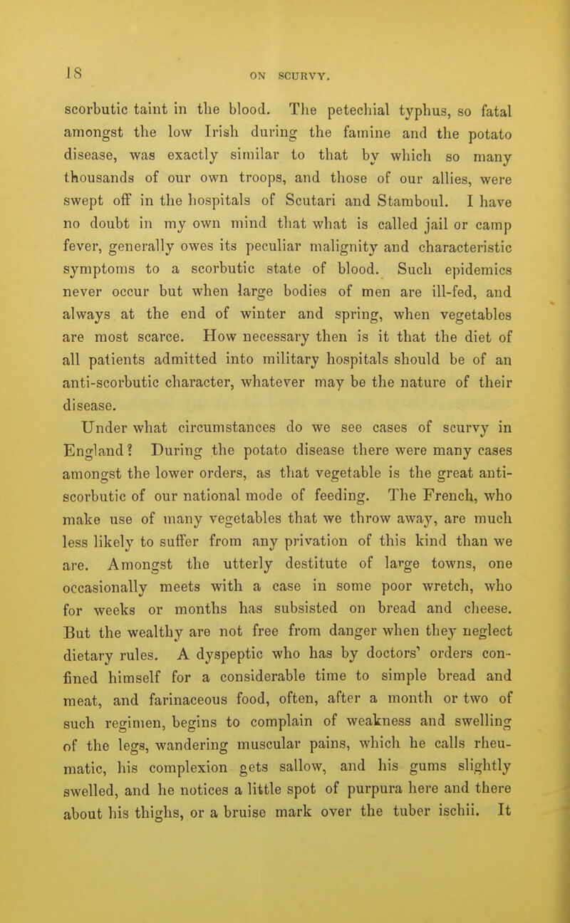 IS scorbutic taint in the blood. The petechial typhus, so fatal amongst the low Irish during the famine and the potato disease, was exactly similar to that by which so many thousands of our own troops, and those of our allies, were swept off in the hospitals of Scutari and Stamboul. I have no doubt in my own mind that what is called jail or camp fever, generally owes its peculiar malignity and characteristic symptoms to a scorbutic state of blood. Such epidemics never occur but when large bodies of men are ill-fed, and always at the end of winter and spring, when vegetables are most scarce. How necessary then is it that the diet of all patients admitted into military hospitals should be of an anti-scorbutic character, whatever may be the nature of their disease. Under what circumstances do we see cases of scurvy in England! During the potato disease there were many cases amongst the lower orders, as that vegetable is the great anti- scorbutic of our national mode of feeding. The French, who make use of many vegetables that we throw away, are much less likely to suffer from any privation of this kind than we are. Amongst the utterly destitute of large towns, one occasionally meets with a case in some poor wretch, who for weeks or months has subsisted on bread and cheese. But the wealthy are not free from danger when they neglect dietary rules. A dyspeptic who has by doctors' orders con- fined himself for a considerable time to simple bread and meat, and farinaceous food, often, after a month or two of such regimen, begins to complain of weakness and swelling of the legs, wandering muscular pains, which he calls rheu- matic, his complexion gets sallow, and his gums slightly swelled, and he notices a little spot of purpura here and there about his thighs, or a bruise mark over the tuber ischii. It