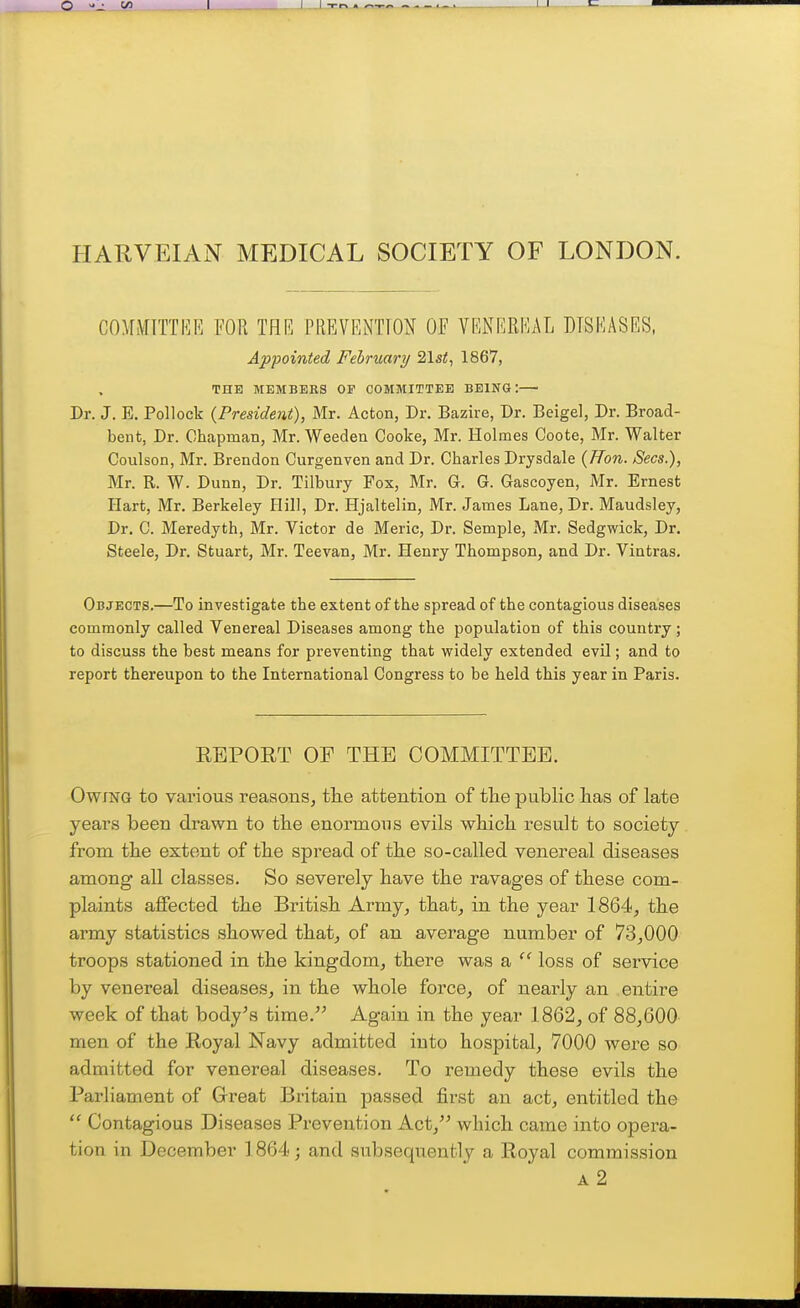 JL I I -w^ . ~ _..LJ HARVEIAN MEDICAL SOCIETY OF LONDON. COMMTTTKR FOR THE PREVENTION OF VENEREAL DISEASES, Appointed February/ 21st, 1867, THE MEMBERS OP COMMITTEE BEING: Dr. J. E. Pollock (President), Mr. Acton, Dr. Bazire, Dr. Beigel, Dr. Broad- bent, Dr. Chapman, Mr. Weeden Cooke, Mr. Holmes Coote, Mr. Walter Coulson, Mr. Brendon Curgenven and Dr. Charles Drysdale (ITon. Sees.), Mr. R. W. Dunn, Dr. Tilbury Fox, Mr. G. G. Gascoyen, Mr. Ernest Hart, Mr. Berkeley Hill, Dr. Hjaltelin, Mr. James Lane, Dr. Maudsley, Dr. C. Meredyth, Mr. Victor de Meric, Dr. Semple, Mr. Sedgwick, Dr. Steele, Dr. Stuart, Mr. Teevan, Mr. Henry Thompson, and Dr. Vintras. Objects.—To investigate the extent of the spread of the contagious diseases commonly called Venereal Diseases among the population of this country; to discuss the best means for preventing that widely extended evil; and to report thereupon to the International Congress to be held this year in Paris. EBPORT OP THE COMMITTEE. Owing to various reasons, the attention of the public has of late years been drawn to the enormous evils which result to society from the extent of the spread of the so-called venereal diseases among all classes. So severely have the ravages of these com- plaints affected the British Army, that, in the year 1864, the army statistics showed that^ of an average number of 73,000 troops stationed in the kingdom, there was a  loss of service by venereal diseases, in the whole force, of nearly an entire week of that body's time. Again in the year 1862, of 88,600 men of the Royal Navy admitted into hospital, 7000 were so admitted for venereal diseases. To remedy these evils the Parliament of Grreat Britain passed first an act, entitled the  Contagious Diseases Prevention Act, which came into opera- tion in December 1864; and subsequently a Eoyal commission a2