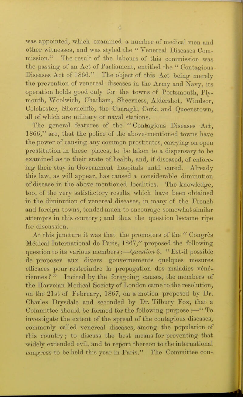 was appointed, which examined a number of medical men and other witnesses, and was styled the  Venereal Diseases Cora- mission/' The result of the labours of this commission was the passing of an Act of Parliament, entitled the  Contagious Diseases Act of 1866. The object of this Act being mei'ely the prevention of venereal diseases in the Army and Navy, its operation holds good only for the towns of Portsmouth, Ply- mouth, Woolwich, Chatham, Sheerness, Aldershot, Windsor, Colchester, Shorncliffe, the Curragh, Cork, and Queenstown, all of which are military or naval stations. The general features of the  Contagious Diseases Act, 1866,'^ are, that the police of the above-mentioned towns have the power of causing any common prostitutes, carrying on open prostitution in these places, to be taken to a dispensary to be examined as to their state of health, and, if diseased, of enforc- ing their stay in Government hospitals until cured. Already this law, as will appear, has caused a considerable diminution of disease in the above mentioned localities. The knowledge, too, of the very satisfactory results which have been obtained in the diminution of venereal diseases, in many of the French and foreign towns, tended much to encovirage somewhat similar attempts in this country; and thus the question became ripe for discussion. At this juncture it was that the promoters of the  Congres Medical International de Paris, 1867, proposed the following question to its various members :—Question 3.  Bst-il possible de proposer aux divers gouvernements quelques mesures efficaces pour restreindre la propagation des maladies vene- riennes ?  Incited by the foregoing causes, the members of the Harveian Medical Society of London came to the resolution, on the 21st of February, 1867, on a motion proposed by Dr. Charles Drysdale and seconded by Dr. Tilbmy Fox, that a Committee should be formed for the following purpose :— To investigate the extent of the spread of the contagious diseases, commonly called venereal diseases, among the population of this country; to discuss the best means for preventing that widely extended evil, and to report thereon to the international congress to be held this year in Paris. The Committee con-