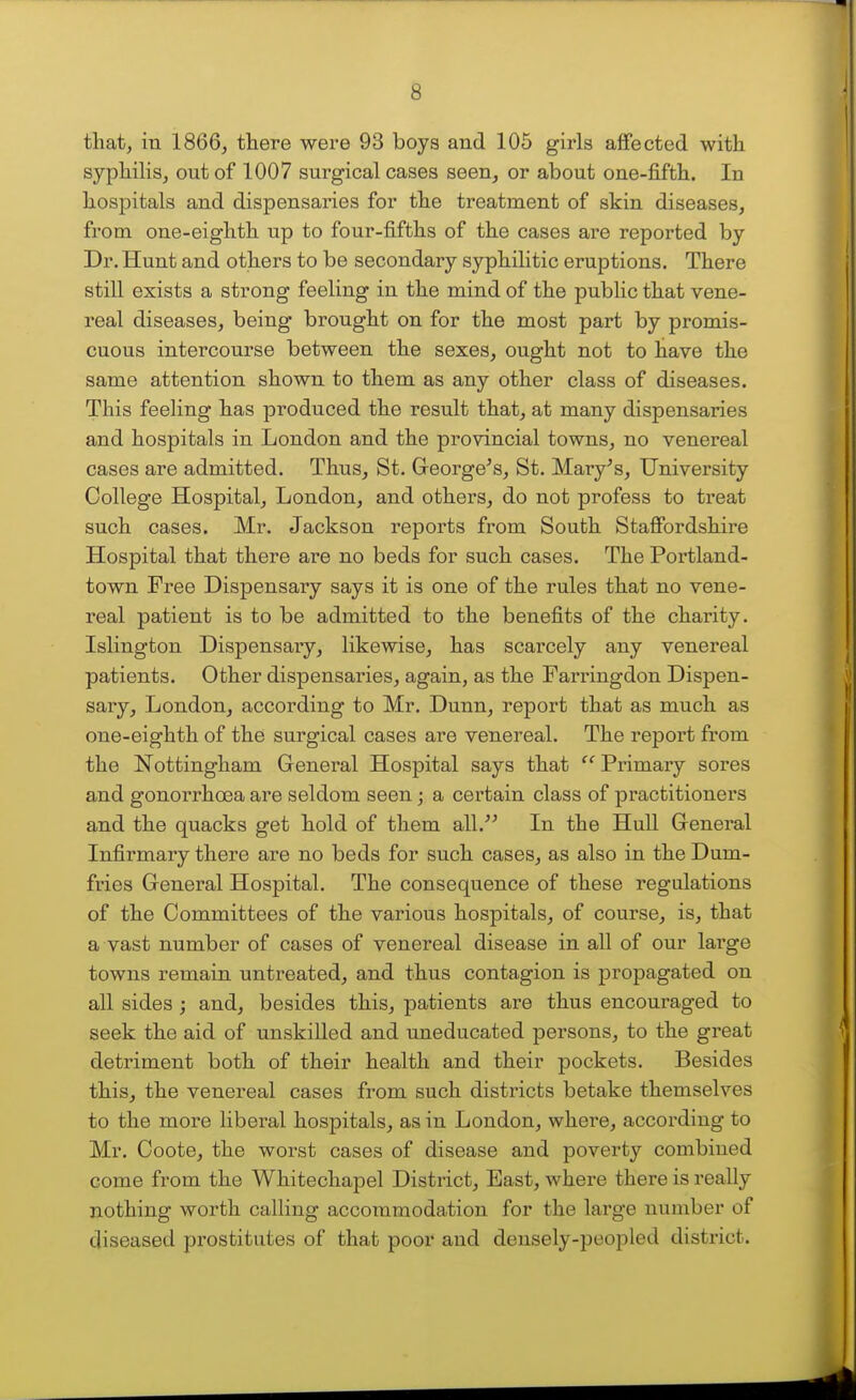 that, in 1866, there were 93 boys and 105 girls affected with syphilis, out of 1007 surgical cases seen, or about one-fifth. In hospitals and dispensaries for the treatment of skin diseases, fi'om one-eighth up to four-fifths of the cases are reported by Dr. Hunt and others to be secondary syphilitic eruptions. There still exists a strong feeling in the mind of the public that vene- real diseases, being brought on for the most part by promis- cuous intercourse between the sexes, ought not to have the same attention shown to them as any other class of diseases. This feeling has produced the result that, at many dispensaries and hospitals in London and the provincial towns, no venereal cases are admitted. Thus, St. George's, St. Mary's, University College Hospital, London, and others, do not profess to treat such cases. Mr. Jackson reports from South Staffordshire Hospital that there are no beds for such cases. The Portland- town Free Dispensary says it is one of the rules that no vene- real patient is to be admitted to the benefits of the charity. Islington Dispensary, likewise, has scarcely any venereal patients. Other dispensaries, again, as the Farringdon Dispen- sary, London, according to Mr. Dunn, report that as much as one-eighth of the surgical cases are venereal. The report from the Nottingham General Hospital says that Primary sores and gonorrhoea are seldom seen; a certain class of practitioners and the quacks get hold of them all.'' In the Hull General Infirmary there are no beds for such cases, as also in the Dum- fries General Hospital. The consequence of these regulations of the Committees of the various hospitals, of course, is, that a vast number of cases of venereal disease in all of our lai'ge towns remain untreated, and thus contagion is propagated on all sides ; and, besides this, patients are thus encouraged to seek the aid of unskilled and uneducated persons, to the great detriment both of their health and their pockets. Besides this, the venereal cases from such districts betake themselves to the more liberal hospitals, as in London, where, according to Mr. Coote, the worst cases of disease and poverty combined come from the Whitechapel District, East, where there is really nothing worth calling accommodation for the large number of diseased prostitutes of that poor and densely-peopled district.