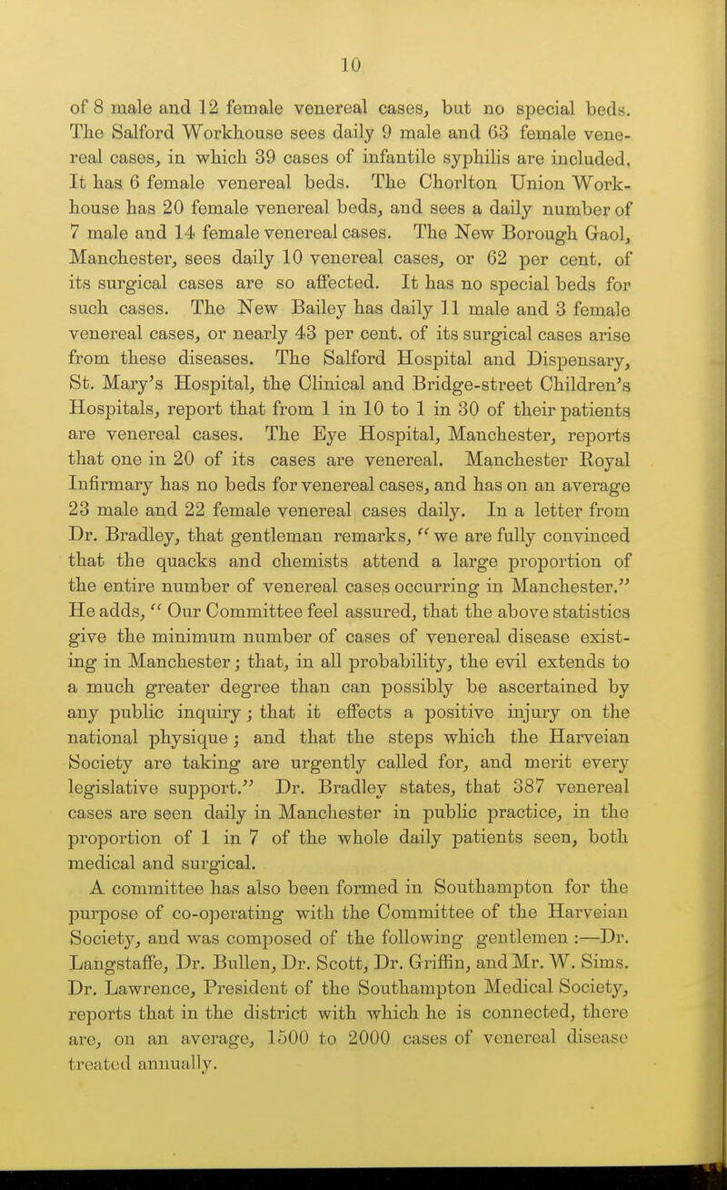 of 8 male and 12 female venereal cases, but no special beds. The Salford Workhouse sees daily 9 male and 63 female vene- real cases, in which 39 cases of infantile syphilis are included, It has 6 female venereal beds. The Chorlton Union Work- house has 20 female venereal beds, and sees a daily number of 7 male and 14 female venereal cases. The New Borough Graol, Manchester, sees daily 10 venereal cases, or 62 per cent, of its surgical cases are so affected. It has no special beds for such cases. The New Bailey has daily 11 male and 3 female venereal cases, or nearly 43 per cent, of its surgical cases arise from these diseases. The Salford Hospital and Dispensary, St. Mary's Hospital, the Clinical and Bridge-street Children's Hospitals, report that from 1 in 10 to 1 in 30 of their patients are venereal cases. The Eye Hospital, Manchester, reports that one in 20 of its cases are venereal. Manchester Royal Infirmary has no beds for venereal cases, and has on an average 23 male and 22 female venereal cases daily. In a letter from Dr. Bradley, that gentleman remarks,  we are fully convinced that the quacks and chemists attend a large jDroportion of the entire number of venereal cases occurring in Manchester. He adds,  Our Committee feel assured, that the above statistics give the minimum number of cases of venereal disease exist- ing in Manchester; that, in all probability, the evil extends to a much greater degree than can possibly be ascertained by any public inquiry; that it effects a positive injuiy on the national physique ; and that the steps which the Harveian Society are taking are urgently called for, and merit every legislative support. Dr. Bradley states, that 387 venereal cases are seen daily in Manchester in public practice, in the proportion of 1 in 7 of the whole daily patients seen, both medical and surgical. A committee has also been formed in Southampton for the purpose of co-operating with the Committee of the Harveian Society, and was composed of the following gentlemen :—Dr. Langstaffe, Dr. BuUen, Dr. Scott, Dr. G-riflSn, and Mr. W. Sims. Dr. Lawrence, President of the Southampton Medical Society, reports that in the district with which he is connected, there are, on an average, 1500 to 2000 cases of venereal disease treated annually.