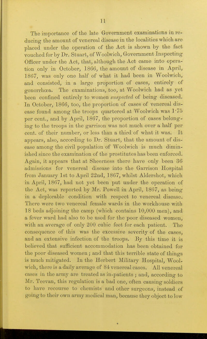 The importance of the late Government examinations in re- ducing the amount of venereal disease in the localities which are placed under the operation of the Act is shown by the fact vouched for by Dr. Stuart, of Woolwich, Grovemment Inspecting Officer under the Act, that, although the Act came into opera- tion only in October, 1866, the amount of disease in April, 1867, was only one half of what it had been in Woolwich, and consisted, in a lai'ge proportion of cases, entirely of gonorrhoea. The examinations, too, at Woolwich had as yet been confined entirely to women suspected of being diseased. In October, 1866, too, the proportion of cases of venereal dis- ease found among the troops quartered at Woolwich was ] '75 per cent., and by April, 1867, the proportion of cases belong- ing to the troops in the garrison was not much over a half per cent, of their number, or less than a third of what it was. It appears, also, according to Dr. Stuart, that the amount of dis- ease among the civil population of Woolwich is much dimin- ished since the examination of the prostitutes has been enforced. Again, it appears that at Sheerness there have only been 36 admissions for venereal disease into the Garrison Hospital from January 1st to April 22nd, 1867, whilst Aldershot, which in April, 1867, had not yet been put under the operation of the Act, was reported by Mr. Powell in Api41, 1867, as being in a deplorable condition with respect to venereal disease. There were two venereal female wards in the workhouse with 18 beds adjoining the camp (which contains 10,000 men), and a fever ward had also to be used for the poor diseased women, with an average of only 200 cubic feet for each patient. The consequence of this was the excessive severity of the cases, and an extensive infection of the troops. By this time it is believed that sufficient accommodation has been obtained for the poor diseased women; and that this terrible state of things is much mitigated. In the Herbert Military Hospital, Wool- wich, there is a daily average of 84 venereal cases. All venereal cases in the army are treated as in-patients ; and, according to Mr. Teevan, this regulation is a bad one, often causing soldiers to have recourse to chemists and other surgeons, instead of going to their own army medical man, because they object to low