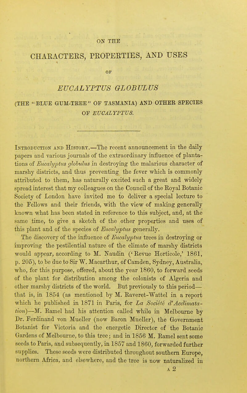 CHARACTERS, PROPERTIES, AND USES OF EUCALYPTUS GLOBULUS (THE BLUE GUM-TREE OF TASMANIA) AND OTHER SPECIES OF EUCALYPTUS. Intkodtjction and History,—The recent announcement in the daily papers and various journals of the extraordinary influence of planta- tions of E^icalyptus glohulixs in destroying the malarious character of marshy districts, and thus preventing the fever which is commonly attributed to them, has naturally excited such a great and widely spread interest that my colleagues on the Council of the Royal Botanic Society of London have invited me to deliver a special lecture to the Fellows and their friends, with the view of making generally known what has been stated in reference to this subject, and, at the same time, to give a sketch of the other properties and uses of this plant and of the species of Eucalyptus generally. The discovery of the influence of Eucalyptus trees in destroying or improving the pestilential nature of the climate of marshy districts would appear, according to M. Naudin ('Revue Horticole,' 1861, p, 205), to be due to Sir W. Macarthur, of Camden, Sydney, Australia, who, for this purpose, offered, about the year 1860, to forward seeds of the plant for distribution among the colonists of Algeria and other marshy districts of the world. But previously to this period— that is, in 1854 (as mentioned by M. Raveret-Wattel in a report which he published in 1871 in Paris, for La Sodete d'Acclimata- tion)—M. Ramel had his attention called while in Melbourne by Dr. Ferdinand von Mueller (now Baron Mueller), the Government Botanist for Victoria and the energetic Director of the Botanic Gardens of Melbourne, to this tree; and in 1856 M. Ramel sent some seeds to Paris, and subsequently, in 1857 and 1860, forwarded further supplies. These seeds were distributed throughout southern Europe, northern Africa, and elsewhere, and the tree is now naturalized in A 2