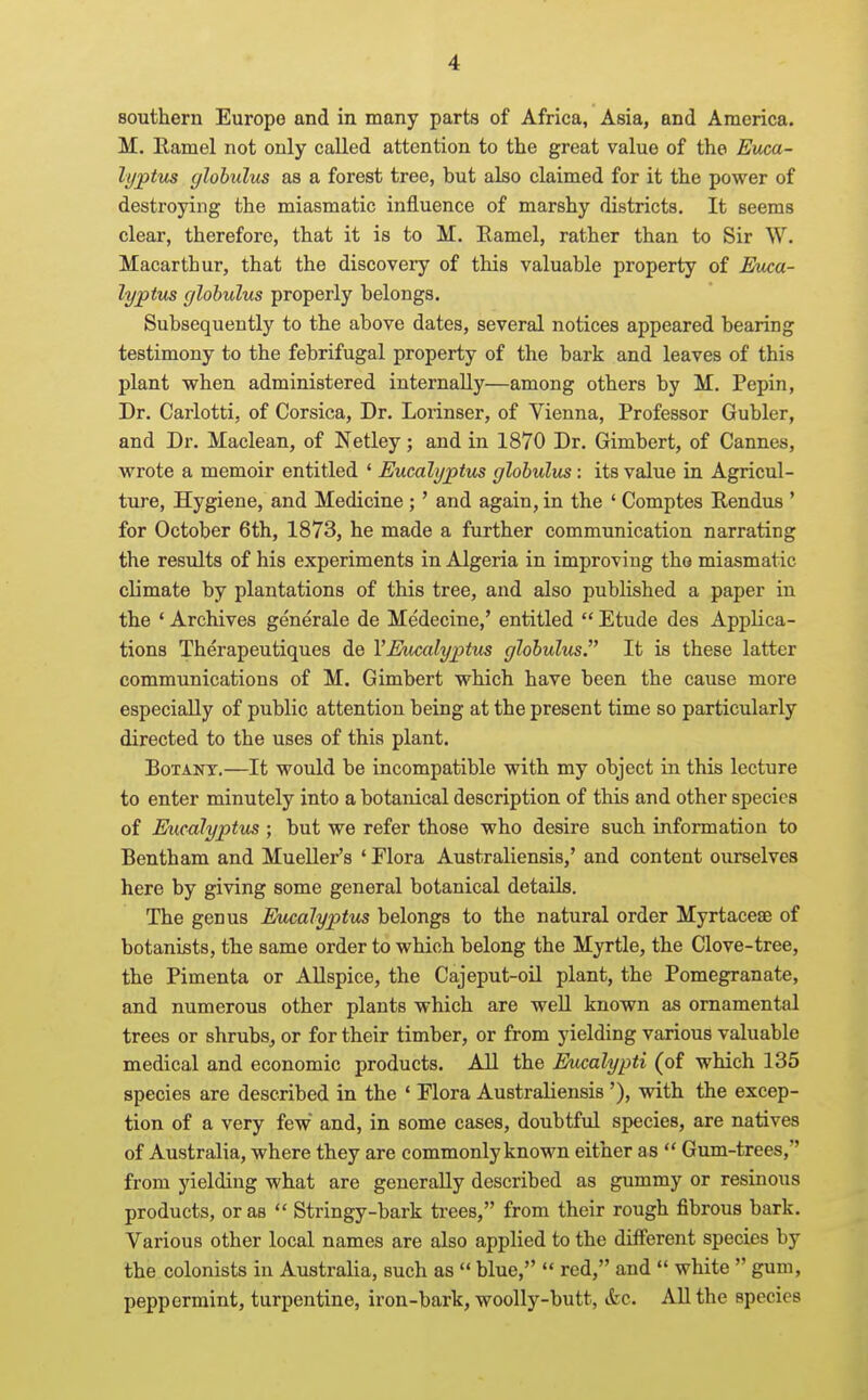 southern Europe and in many parts of Africa, Asia, and America. M. Ramel not only called attention to the great value of the Euca- lyptus globulus as a forest tree, but also claimed for it the power of destroying the miasmatic influence of marshy districts. It seems clear, therefore, that it is to M. Eamel, rather than to Sir W. Macarthur, that the discovery of this valuable property of Eiku- lyptus globulus properly belongs. Subsequently to the above dates, several notices appeared bearing testimony to the febrifugal property of the bark and leaves of this plant when administered internally—among others by M. Pepin, Dr. Carlotti, of Corsica, Dr. Lorinser, of Vienna, Professor Gubler, and Dr. Maclean, of Netley ; and in 1870 Dr. Gimbert, of Cannes, wrote a memoir entitled ' Eucalyptus globulus: its value in Agricul- ture, Hygiene, and Medicine ;' and again, in the ' Comptes Rendus * for October 6th, 1873, he made a further communication narrating the results of his experiments in Algeria in improving tho miasmatic climate by plantations of this tree, and also published a paper in the ' Archives generale de Medecine,' entitled  Etude des Applica- tions Therapeutiques de VEucalyptus globulus. It is these latter communications of M. Gimbert which have been the cause more especially of public attention being at the present time so particularly directed to the uses of this plant. BoTANT.—It would be incompatible with my object in this lecture to enter minutely into a botanical description of this and other species of Eucalyptus ; but we refer those who desire such information to Bentham and Mueller's ' Flora Australiensis,' and content ourselves here by giving some general botanical details. The genus Eucalyptus belongs to the natural order Myrtacese of botanists, the same order to which belong the Myrtle, the Clove-tree, the Pimenta or Allspice, the Cajeput-oil plant, the Pomegranate, and numerous other plants which are well known as ornamental trees or shrubs, or for their timber, or from yielding various valuable medical and economic products. All the Eucalypti (of which 135 species are described in the * Flora Australiensis '), with the excep- tion of a very few and, in some cases, doubtful species, are natives of Australia, where they are commonly known either as  Gum-trees, from yielding what are generally described as gummy or resinous products, or as  Stringy-bark trees, from their rough fibrous bark. Various other local names are also applied to the different species by the colonists in Australia, such as  blue,  red, and  white  gum, peppermint, turpentine, iron-bark, woolly-butt, &c. All the species