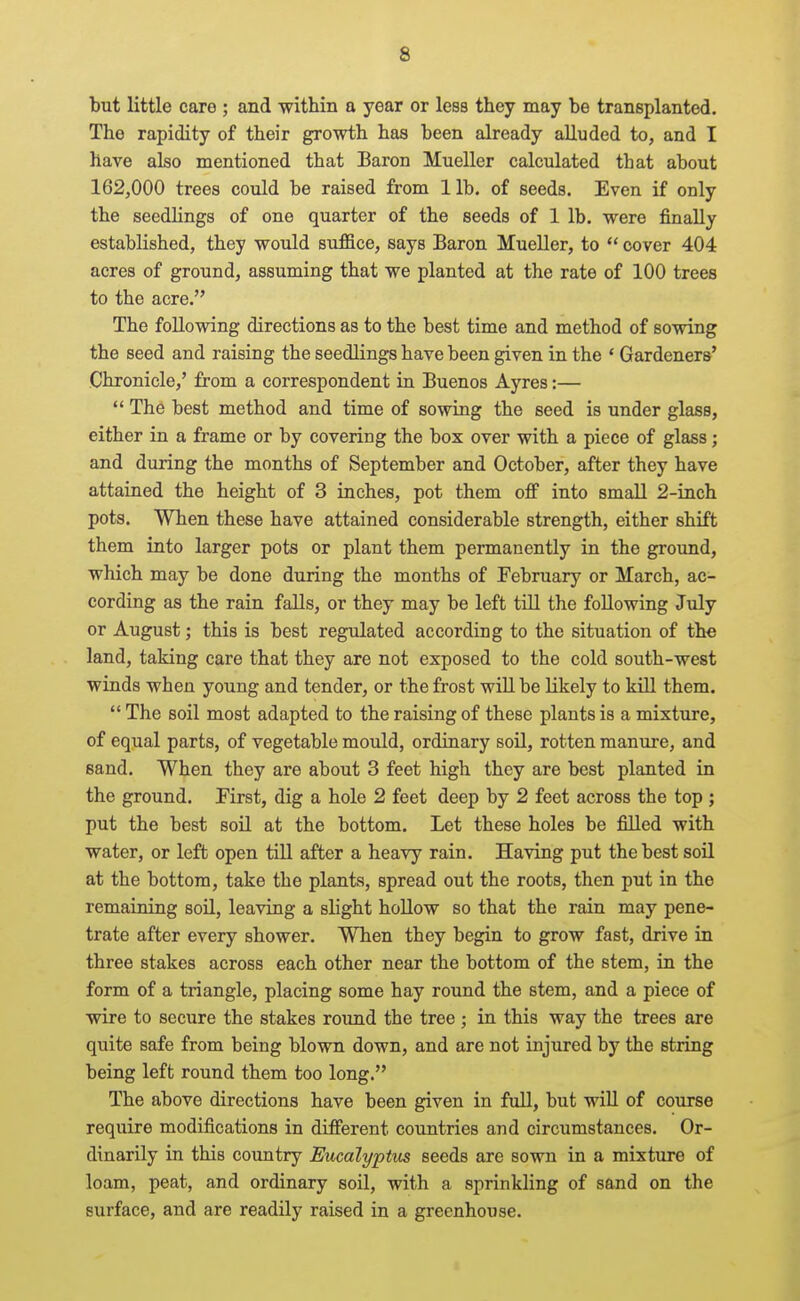 but little care ; and within a year or less they may be transplanted. The rapidity of their growth has been already alluded to, and I have also mentioned that Baron Mueller calculated that about 162,000 trees could be raised from lib. of seeds. Even if only the seedlings of one quarter of the seeds of 1 lb. were finally established, they would suffice, says Baron Mueller, to  cover 404 acres of ground, assuming that we planted at the rate of 100 trees to the acre. The following directions as to the best time and method of sowing the seed and raising the seedlings have been given in the * Gardeners' Chronicle,' from a correspondent in Buenos Ayres:—  The best method and time of sowing the seed is under glass, either in a frame or by covering the box over with a piece of glass; and during the months of September and October, after they have attained the height of 3 inches, pot them off into small 2-inch pots. When these have attained considerable strength, either shift them into larger pots or plant them permanently in the groimd, which may be done during the months of February or March, ac- cording as the rain falls, or they may be left till the following July or August; this is best regulated according to the situation of the land, taking care that they are not exposed to the cold south-west winds when young and tender, or the frost will be likely to kill them.  The soil most adapted to the raising of these plants is a mixture, of equal parts, of vegetable mould, ordinary soil, rotten manure, and sand. When they are about 3 feet high they are best planted in the ground. First, dig a hole 2 feet deep by 2 feet across the top ; put the best soil at the bottom. Let these holes be filled with water, or left open till after a heavy rain. Having put the best soil at the bottom, take the plants, spread out the roots, then put in the remaining soU, leaving a slight hollow so that the rain may pene- trate after every shower. When they begin to grow fast, drive in three stakes across each other near the bottom of the stem, in the form of a triangle, placing some hay round the stem, and a piece of wire to secure the stakes round the tree ; in this way the trees are quite safe from being blown down, and are not injured by the string being left round them too long. The above directions have been given in full, but will of course require modifications in different countries and circumstances. Or- dinarily in this coimtry Eucalyptus seeds are sown in a mixture of loam, peat, and ordinary soil, with a sprinkling of sand on the surface, and are readily raised in a greenhouse.