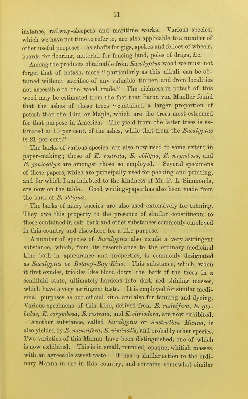 instance, railway-sleepers and maritime works, Varioxis species, which we have not time to refer to, are also applicable to a number of other useful purposes—as shafts for gigs, spokes and felloes of wheels, boards for flooring, material for fencing land, poles of drags, &c. Among the products obtainable from Ev,calyptus wood we must not forget that of potash, more  particularly as this alkali can be ob- tained without sacrifice of any valuable timber, and from localities not accessible to the wood trade. The richness in potash of this wood may be estimated from the fact that Baron von Mueller found that the ashes of these trees contained a larger proportion of potash than the Elm or Maple, which are the trees most esteemed for that purpose in America. The yield from the latter trees is es- timated at 10 per cent, of the ashes, while that from the Eucalyptus is 21 per cent. The barks of various species are also now used to some extent in paper-making; those of E. rostrata, E. obliqua, E. corymbosa, and E. goniocalyx are amongst those so employed. Several specimens of these papers, which are principally used for packing and printing, and for which I am indebted to the kindness of Mr. P. L. Simmonds, are now on the table. Good writing-paper has also been made from the bark of E. obliqua. The barks of many species are also used extensively for tanning. They owe this property to the presence of similar constituents to those contained in oak-bark and other substances commonly employed in this country and elsewhere for a like purpose. A number of species of Eucalyptus also exude a very astringent substance, which, from its resemblance to the ordinary medicinal kino both in appearance and properties, is commonly designated as Eucalyptus or Botany-Bay Kino, This substance, which, when it first exudes, trickles like blood down the bark of the trees in a semifluid state, ultimately hardens into dark red shining masses, which have a very astringent taste. It is employed for similar medi- cinal purposes as our ofl&cial kino, and also for tanning and dyeing. Various specimens of this kino, derived from E. resinifera, E. glo- bulus, E. corymbosa, E. rostrata, and E. citriodora, are now exhibited. • Another substance, called Eucalyptus or Australian Manna, is also yielded by E. mannifera, E. viminalis, and probably other species. Two varieties of this Manna have been distinguished, one of which is now exhibited. This is in small, rounded, opaque, whitish masses, with an agreeable sweet taste. It has a similar action to the ordi- nary Manna in use in this country, and contains somewhat similar