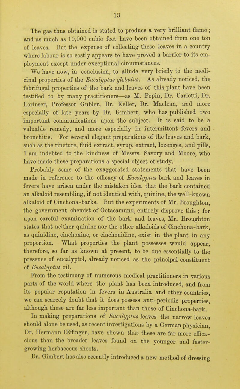The gas thus obtained is stated to produce a very brilliant flame ; and as much as 10,000 cubic feet have been obtained from one ton of leaves. But the expense of collecting these leaves in a country where labour is so costly appears to have proved a barrier to its em- ployment except under exceptional circumstances. We have now, in conclusion, to allude very briefly to the medi- cinal properties of the Eticalyptus globulus. As already noticed, the febrifugal properties of the bark and leaves of this plant have been testified to by many practitioners—as M. Pepin, Dr. Carlotti, Dr. Lorinser, Professor Gubler, Dr. Keller, Dr. Maclean, and more especially of late years by Dr. Gimbert, who has published two important communications upon the subject. It is said to be a valuable remedy, and more especially in intermittent fevers and bronchitis. For several elegant preparations of the leaves and bark, such as the tincture, fluid extract, syrup, extract, lozenges, and pills, I am indebted to the kindness of Messrs. Savory and Moore, who have made these preparations a special object of study. Probably some of the exaggerated statements that have been made in reference to the efiicacy of Eucalyptus bark and leaves in fevers have arisen under the mistaken idea that the bark contained an alkaloid resembling, if not identical with, quinine, the well-known alkaloid of Cinchona-barks. But the experiments of Mr. Broughton, the government chemist of Ootacamund, entirely disprove this ; for upon careful examination of the bark and leaves, Mr. Broughton states that neither quinine nor the other alkaloids of Cinchona-bark, as quinidine, cinchonine, or cinchonidine, exist in the plant in any proportion. What properties the plant possesses would appear, therefore, so far as known at present, to be due essentially to the presence of eucalyptol, already noticed as the principal constituent of Eucalyptus oil. From the testimony of numerous medical practitioners in various parts of the world where the plant has been introduced, and from its popular reputation in fevers in Australia and other countries, we can scarcely doubt that it does possess anti-periodic properties, although these are far less important than those of Cinchona-bark. In making preparations of Eucalyptus leaves the narrow leaves should alone housed, as recent investigations by a German physician, Dr. Hermann Ollffinger, have shown that these are far more efiica- cious than the broader leaves found on the younger and faster- growing herbaceous shoots. Dr. Gimbert has also recently introduced a new method of dressing