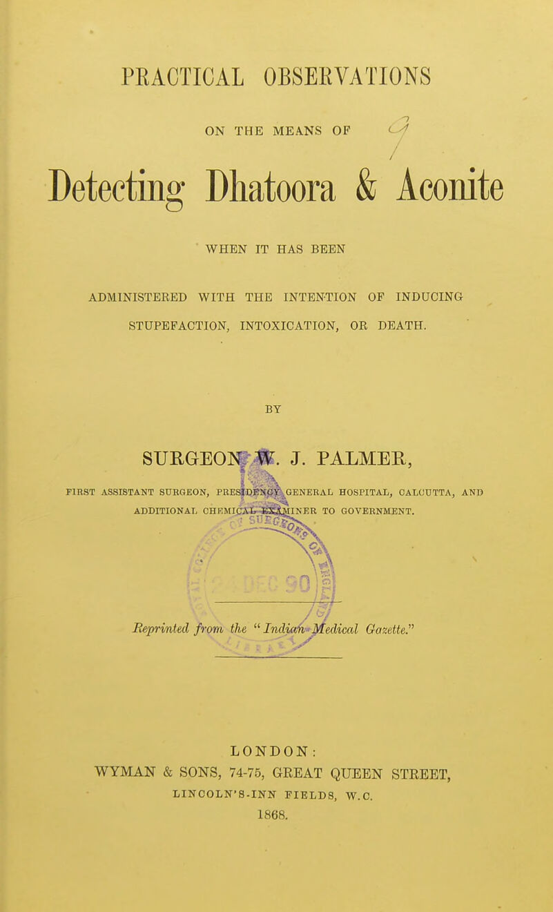 PRACTICAL OBSERVATIONS ON THE MEANS OP Detecting Dhatoora & Aconite WHEN IT HAS BEEN ADMINISTERED WITH THE INTENTION OF INDUCING STUPEFACTION, INTOXICATION, OR DEATH. BY SURGEOI|'|». J. PALMER, FIRST ASSISTANT SURGEON, PEESjDMpI^,GENERAL HOSPITAL, CALCUTTA, AND ADDITIONAL CHKMI,CAIr KiujiNER TO GOVERNMENT. ^1 Reprinted from the  India/k-^Medical Gazette. LONDON: WYMAN & SONS, 74-75, GEEAT QUEEN STEEET, LINCOLN'S-INN FIELDS, W.C. 1868.