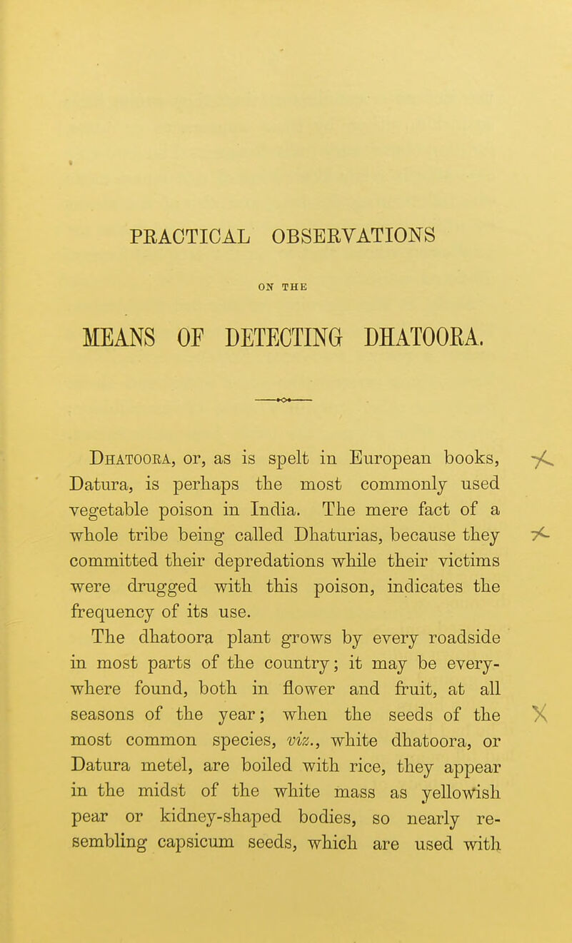 ON THE MEANS OF DETECTING DHATOORA. Dhatoora, or, as is spelt in European books, Datura, is perhaps the most commonly used vegetable poison in India. The mere fact of a whole tribe being called Dhaturias, because they committed their depredations while their victims were drugged with this poison, indicates the frequency of its use. The dhatoora plant grows by every roadside in most parts of the country; it may be every- where found, both in flower and fruit, at all seasons of the year; when the seeds of the most common species, viz., white dhatoora, or Datura metel, are boiled with rice, they appear in the midst of the white mass as yeUowish pear or kidney-shaped bodies, so nearly re- sembling capsicum seeds, which are used with