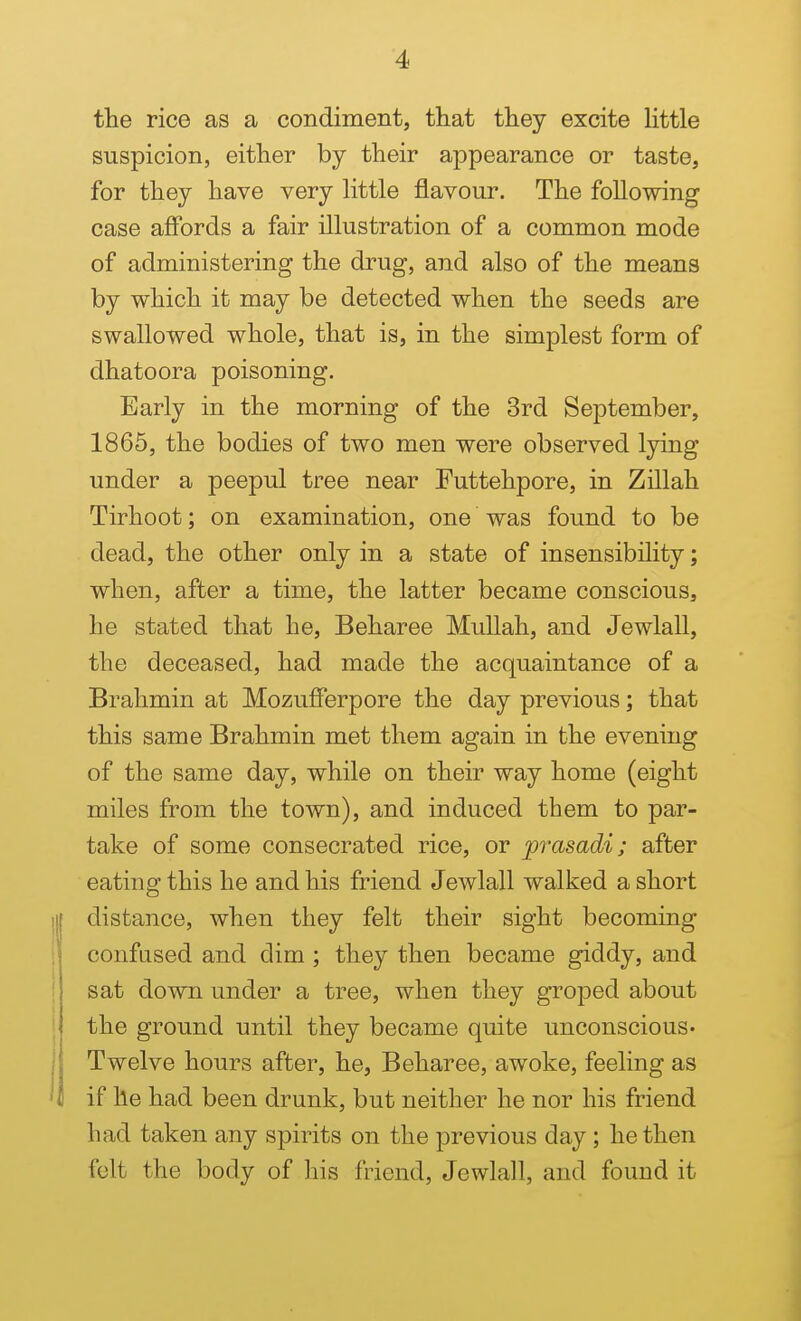 the rice as a condiment, that they excite httle suspicion, either by their appearance or taste, for they have very httle flavour. The foUowing case affords a fair illustration of a common mode of administering the drug, and also of the means by which it may be detected when the seeds are swallowed whole, that is, in the simplest form of dhatoora poisoning. Early in the morning of the 3rd September, 1865, the bodies of two men were observed lying under a peepul tree near Futtehpore, in Zillah Tirhoot; on examination, one was found to be dead, the other only in a state of insensibility; when, after a time, the latter became conscious, he stated that he, Beharee MuUah, and Jewlall, the deceased, had made the acquaintance of a Brahmin at Mozufferpore the day previous; that this same Brahmin met them again in the evening of the same day, while on their way home (eight miles from the town), and induced them to par- take of some consecrated rice, or jprasadi; after eating this he and his friend Jewlall walked a short distance, when they felt their sight becoming confused and dim ; they then became giddy, and sat down under a tree, when they groped about the ground until they became quite unconscious* Twelve hours after, he, Beharee, awoke, feeling as if he had been drunk, but neither he nor his friend had taken any spirits on the previous day; he then felt the body of his friend, Jewlall, and found it