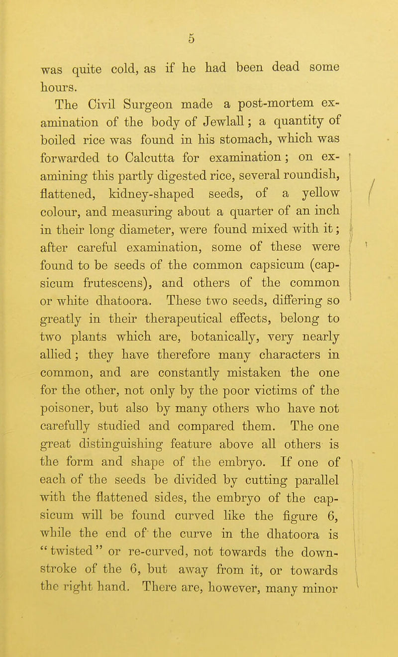 was quite cold, as if he had been dead some hours. The Civil Surgeon made a post-mortem ex- amination of the body of Jewlall; a quantity of boiled rice was found in his stomach, which was forwarded to Calcutta for examination; on ex- ' amining this partly digested rice, several roundish, i flattened, kidney-shaped seeds, of a yellow colour, and measuring about a quarter of an inch in their long diameter, were found mixed with it; | after careful examination, some of these were found to be seeds of the common capsicum (cap- sicum frutescens), and others of the common or white dhatoora. These two seeds, differing so greatly in their therapeutical effects, belong to two plants which are, botanically, very nearly allied; they have therefore many characters in common, and are constantly mistaken the one for the other, not only by the poor victims of the poisoner, but also by many others who have not carefully studied and compared them. The one great distinguishing feature above all others is the form and shape of the embryo. If one of i each of the seeds be divided by cutting parallel i with the flattened sides, the embryo of the cap- sicum will be found curved like the figure 6, while the end of the curve in the dhatoora is twisted or re-curved, not towards the down- stroke of the 6, but away from it, or towards the right hand. There are, however, many minor