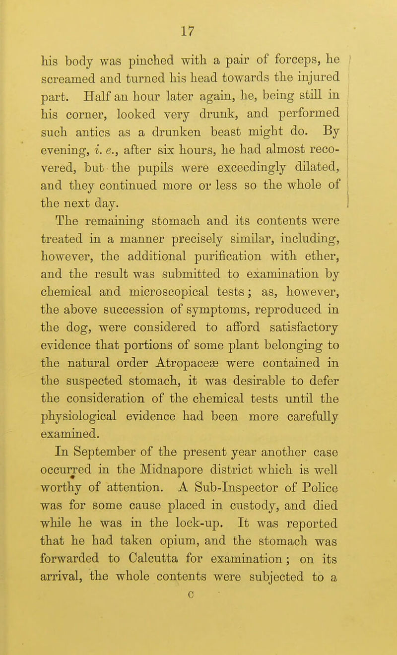 his body was pinched with a pair of forceps, he } screamed and turned his head towards the injured part. Half an hour later again, he, being still in i his corner, looked very drunk, and performed such antics as a drunken beast might do. By evening, i. e., after six hours, he had almost reco- vered, but the pupils were exceedingly dilated, and they continued more or less so the whole of the next day. The remaining stomach and its contents were treated in a manner precisely similar, including, however, the additional purification with ether, and the result was submitted to examination by chemical and microscopical tests; as, however, the above succession of symptoms, reproduced in the dog, were considered to afford satisfactory evidence that portions of some plant belonging to the natural order Atropaceae were contained in the suspected stomach, it was desirable to defer the consideration of the chemical tests until the physiological evidence had been more carefully examined. In September of the present year another case occurred in the Midnapore district which is well worthy of attention. A Sub-Inspector of Police was for some cause placed in custody, and died while he was in the lock-up. It was reported that he had taken opium, and the stomach was forwarded to Calcutta for examination; on its arrival, the whole contents were subjected to a 0