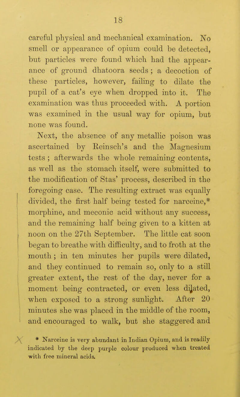 careful physical and mechanical examination. No smell or appearance of opium could be detected, but particles were found which had the appear- ance of ground dhatoora seeds ; a decoction of these particles, however, failing to dilate the pupil of a cat's eye when dropped into it. The examination was thus proceeded with. A portion was examined in the usual way for opium, but none was found. Next, the absence of any metallic poison was ascertained by Reinsch's and the Magnesium tests ; afterwards the whole remaining contents, as well as the stomach itself, were submitted to the modification of Stas' process, described in the foregoing case. The resulting extract was equally divided, the first half being tested for narceine,* morphine, and meconic acid without any success, and the remaining half being given to a kitten at noon on the 27th September. The little cat soon began to breathe with difficulty, and to froth at the mouth; in ten minutes her pupils were dilated, and they continued to remain so, only to a still greater extent, the rest of the day, never for a moment being contracted, or even less dilated, when exposed to a strong sunlight. After 20 minutes she was placed in the middle of the room, and encouraged to walk, but she staggered and * Narceine is very abundant in Indian Opium, and is readily indicated by the deep purple colour produced when treated with free mineral acids.