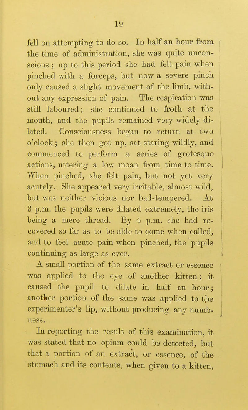 fell on attempting to do so. In half an hour from ( the time of administration, she was quite uncon- ' scious ; up to this period she had felt pain when pinched with a forceps, but now a severe j)inch only caused a slight movement of the limb, \vdth- out any expression of pain. The respiration was still laboured; she continued to froth at the mouth, and the pupils remained very widely di- lated. Consciousness began to return at two o'clock; she then got up, sat staring wildly, and commenced to perform a series of grotesque | actions, uttering a low moan from time to time. 1 When pinched, she felt pain, but not yet very acutely. She appeared very irritable, almost wild, ! but was neither vicious nor bad-tempered. At 3 p.m. the pupils were dilated extremely, the iris being a mere thread. By 4 p.m. she had re- covered so far as to be able to come when called, and to feel acute pain when pinched, the pupils continuing as large as ever. A small portion of the same extract or essence was applied to the eye of another kitten; it caused the pupil to dilate in half an hour; anotker portion of the same was applied to tjie experimenter's lip, without producing any numb- j ness. In reporting the result of this examination, it was stated that no opium could be detected, but that a portion of an extract, or essence, of the stomach and its contents, when given to a kitten,