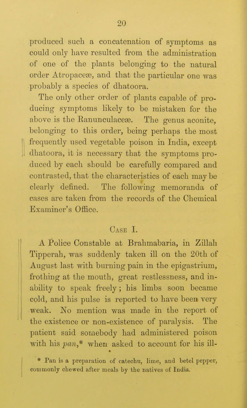 produced such a concatenation of symptoms as could onlj have resulted from the administration of one of the plants belonging to the natural order Atropace83, and that the particular one was probably a species of dhatoora. The only other order of plants capable of pro- ducing symptoms likely to be mistaken for the above is the RanunculaceEe. The genus aconite, belonging to this order, being perhaps the most Ij frequently used vegetable poison in India, except ii dhatoora, it is necessary that the symptoms pro- duced by each should be carefully compared and contrasted, that the characteristics of each may be clearly defined. The following memoranda of cases are taken from the records of the Chemical Examiner's Office. Case I. A Police Constable at Brahmabaria, in Zillah Tipperah, was suddenly taken ill on the 20th of I August last with burning pain in the epigastrium, i frothing at the mouth, great restlessness, and in- ability to speak freely; his limbs soon became i cold, and his pulse is reported to have been very weak. No mention was made in the report of the existence or non-existence of paralysis. The patient said somebody had administered poison with his jpan,* when asked to account for his ill- I * Pan is a preparation of catechu, lime, and betel pepper, j commonly chewed after meals by the natives of India,