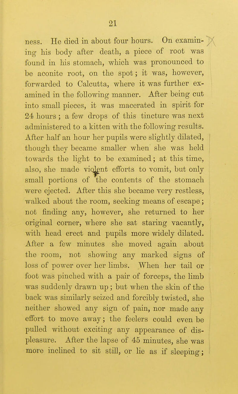 ness. He died in about four hours. On examin- ing his body after death, a piece of root was found in his stomach, which was pronounced to be aconite root, on the spot; it was, however, forwarded to Calcutta, where it was further ex- amined in the following manner. After being cut into small pieces, it was macerated in spirit for 24 hoiu-s ; a few drops of this tincture was next administered to a kitten with the following results. After half an hour her pupils were slightly dilated, though they became smaller when she was held towards the light to be examined; at this time, also, she made viq^nt efforts to vomit, but only small portions of the contents of the stomach were ejected. After this she became very restless, walked about the room, seeking means of escape; not finding any, however, she returned to her original corner, where she sat staring vacantly, with head erect and pupils more widely dilated. After a few minutes she moved again about the room, not showing any marked signs of loss of power over her limbs. When her tail or foot was pinched with a pair of forceps, the limb was suddenly drawn up; but when the skin of the back was similarly seized and forcibly twisted, she neither showed any sign of pain, nor made any effort to move away; the feelers could even be puUed without exciting any appearance of dis- pleasure. After the lapse of 45 minutes, she was more incHned to sit still, or lie as if sleeping;