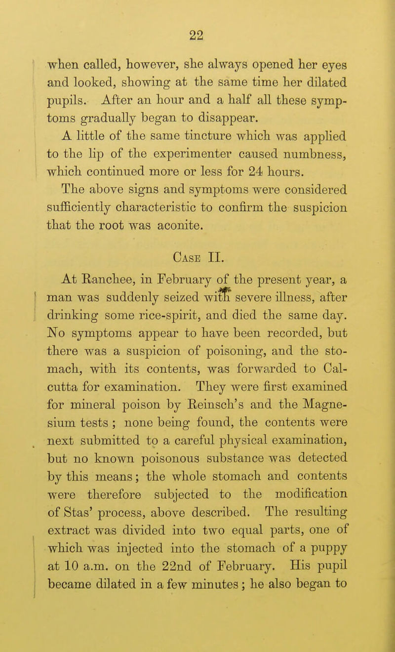 ' when called, however, she always opened her eyes and looked, showing at the same time her dilated pupils. After an hour and a half all these symp- toms gradually began to disappear. A little of the same tincture which was applied to the lip of the experimenter caused numbness, which continued more or less for 24 hours. The above signs and symptoms were considered sufficiently characteristic to confirm the suspicion that the root was aconite. Case II. At Ranchee, in February of the present year, a ' man was suddenly seized wit^ severe illness, after drinking some rice-spirit, and died the same day. No symptoms appear to have been recorded, but there was a suspicion of poisoning, and the sto- mach, with its contents, was forwarded to Cal- cutta for examination. They were first examined for mineral poison by Reinsch's and the Magne- sium tests ; none being found, the contents were next submitted to a careful physical examination, but no known poisonous substance was detected by this means; the whole stomach and contents were therefore subjected to the modification of Stas' process, above described. The resulting extract was divided into two equal parts, one of 1 which was injected into the stomach of a puppy \ at 10 a.m. on the 22nd of February. His pupil i became dilated in a few minutes; he also began to