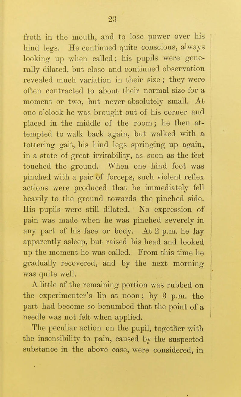 frotli in the mouth, and to lose power over his hind legs. He continued quite conscious, always looking up when called; his pupils were gene- rally dilated, but close and continued observation revealed much variation in their size; they were often contracted to about their normal size for a moment or two, but never absolutely small. At one o'clock he was brought out of his corner and placed in the middle of the room; he then at- tempted to walk back again, but walked with a tottering gait, his hind legs springing up again, in a state of great irritability, as soon as the feet touched the ground. When one hind foot was pinched with a pair of forceps, such violent reflex actions were produced that he immediately fell heavily to the ground towards the pinched side. His pupils were still dilated. No expression of pain was made when he was pinched severely in any part of his face or body. At 2 p.m. he lay apparently asleep, but raised his head and looked up the moment he was called. From this time he gradually recovered, and by the next morning was quite well. A little of the remaining portion was rubbed on the experimenter's lip at noon; by 3 p.m. the part had become so benumbed that the point of a needle was not felt when applied. The peculiar action on the pupil, together with the insensibihty to pain, caused by the suspected substance in the above case, were considered, in