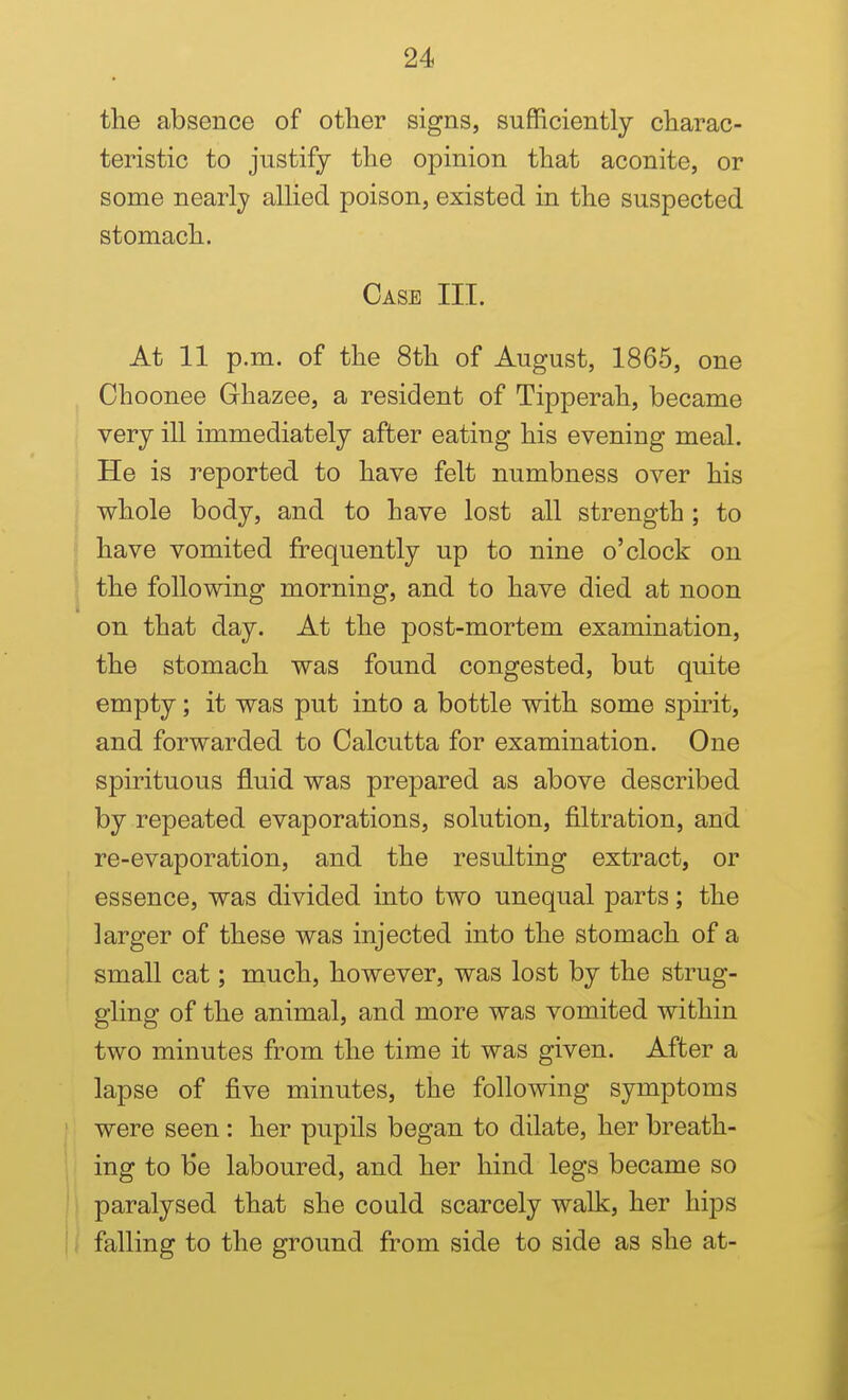 the absence of other signs, sufficiently charac- teristic to justify the opinion that aconite, or some nearly allied poison, existed in the suspected stomach. Case III. At 11 p.m. of the 8th of August, 1865, one Choonee Ghazee, a resident of Tipperah, became very ill immediately after eating his evening meal. He is reported to have felt numbness over his whole body, and to have lost all strength ; to have vomited frequently up to nine o'clock on the following morning, and to have died at noon on that day. At the post-mortem examination, the stomach was found congested, but quite empty; it was put into a bottle with some spirit, and forwarded to Calcutta for examination. One spirituous fluid was prepared as above described by repeated evaporations, solution, filtration, and re-evaporation, and the resulting extract, or essence, was divided into two unequal parts; the larger of these was injected into the stomach of a small cat; much, however, was lost by the strug- gling of the animal, and more was vomited within two minutes from the time it was given. After a lapse of five minutes, the following symptoms were seen : her pupils began to dilate, her breath- ing to be laboured, and her hind legs became so paralysed that she could scarcely walk, her hips falling to the ground from side to side as she at-
