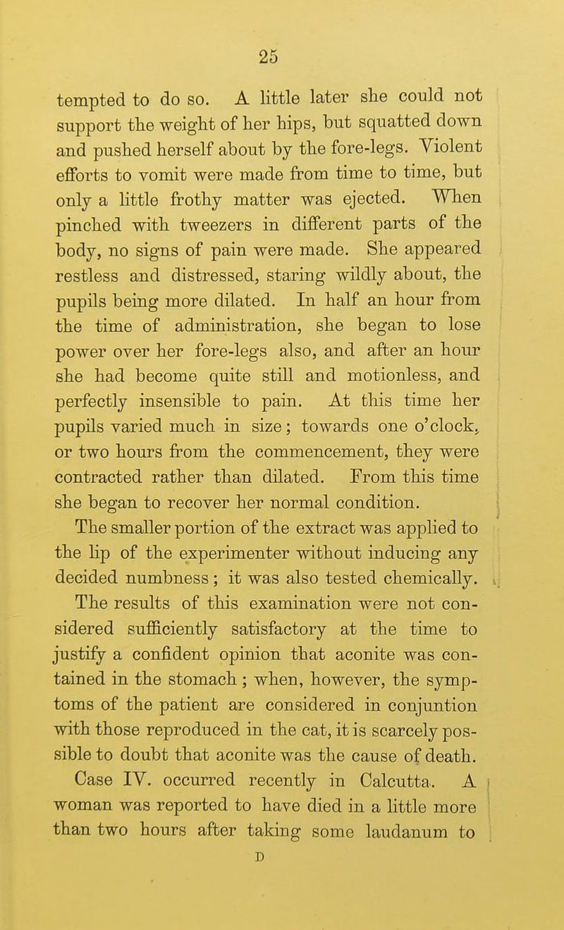 tempted to do so. A little later she could not support tlie weight of her hips, but squatted down and pushed herself about by the fore-legs. Violent efforts to vomit were made from time to time, but only a Httle frothy matter was ejected. When pinched with tweezers in different parts of the body, no signs of pain were made. She appeared restless and distressed, staring wildly about, the pupils being more dilated. In half an hour from the time of administration, she began to lose power over her fore-legs also, and after an hour she had become quite still and motionless, and perfectly insensible to pain. At this time her pupils varied much in size; towards one o'clocks or two hours from the commencement, they were contracted rather than dilated. From this time she began to recover her normal condition. The smaller portion of the extract was applied to the lip of the experimenter without inducing any decided numbness ; it was also tested chemically. The results of this examination were not con- sidered sufficiently satisfactory at the time to justify a confident opinion that aconite was con- tained in the stomach; when, however, the symp- toms of the patient are considered in conjuntion with those reproduced in the cat, it is scarcely pos- sible to doubt that aconite was the cause of death. Case IV. occurred recently in Calcutta. A i woman was reported to have died in a little more ' than two hours after taking some laudanum to D
