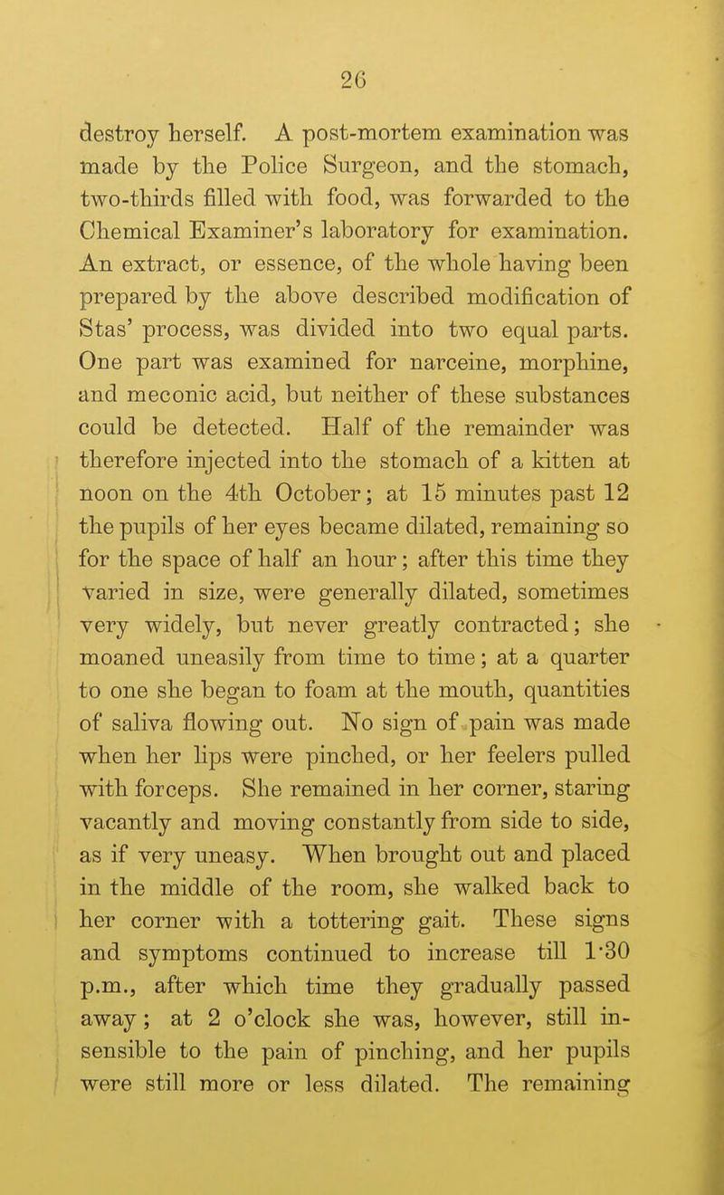 destroy herself. A post-mortem examination was made by the Police Surgeon, and the stomach, two-thirds filled with food, was forwarded to the Chemical Examiner's laboratory for examination. An extract, or essence, of the whole having been prepared by the above described modification of Stas' process, was divided into two equal parts. One part was examined for narceine, morphine, and meconic acid, but neither of these substances could be detected. Half of the remainder was therefore injected into the stomach of a kitten at noon on the 4th October; at 15 minutes past 12 the pupils of her eyes became dilated, remaining so for the space of half an hour; after this time they varied in size, were generally dilated, sometimes very widely, but never greatly contracted; she moaned uneasily from time to time; at a quarter to one she began to foam at the mouth, quantities of saliva flowing out. No sign of pain was made when her lips were pinched, or her feelers pulled with forceps. She remained in her corner, staring vacantly and moving constantly from side to side, as if very uneasy. When brought out and placed in the middle of the room, she walked back to her corner with a tottering gait. These signs and symptoms continued to increase till 1*30 p.m., after which time they gradually passed away; at 2 o'clock she was, however, still in- sensible to the pain of pinching, and her pupils were still more or less dilated. The remaining