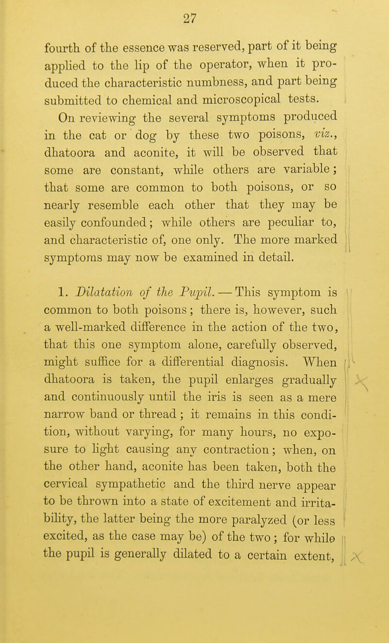fourth of the essence was reserved, part of it being applied to the lip of the operator, when it pro- duced the characteristic numbness, and part being submitted to chemical and microscopical tests. On reviewing the several symptoms produced in the cat or dog by these two poisons, viz., dhatoora and aconite, it will be observed that some are constant, while others are variable; that some are common to both poisons, or so , nearly resemble each other that they may be easily confounded; while others are peculiar to, and characteristic of, one only. The more marked | symptoms may now be examined in detail. 1. Dilatation of the Pupil. — This symptom is \ common to both poisons ; there is, however, such ' a well-marked difference in the action of the two, that this one symptom alone, carefully observed, might suffice for a differential diagnosis. When dhatoora is taken, the pupil enlarges gradually , and continuously until the iris is seen as a mere ; narrow band or thread; it remains in this condi- tion, without varying, for many hours, no expo- sure to Hght causing any contraction; when, on the other hand, aconite has been taken, both the cervical sympathetic and the third nerve appear to be thrown into a state of excitement and u^rita- i bihty, the latter being the more paralyzed (or less excited, as the case may be) of the two; for while n the pupil is generally dilated to a certain extent.