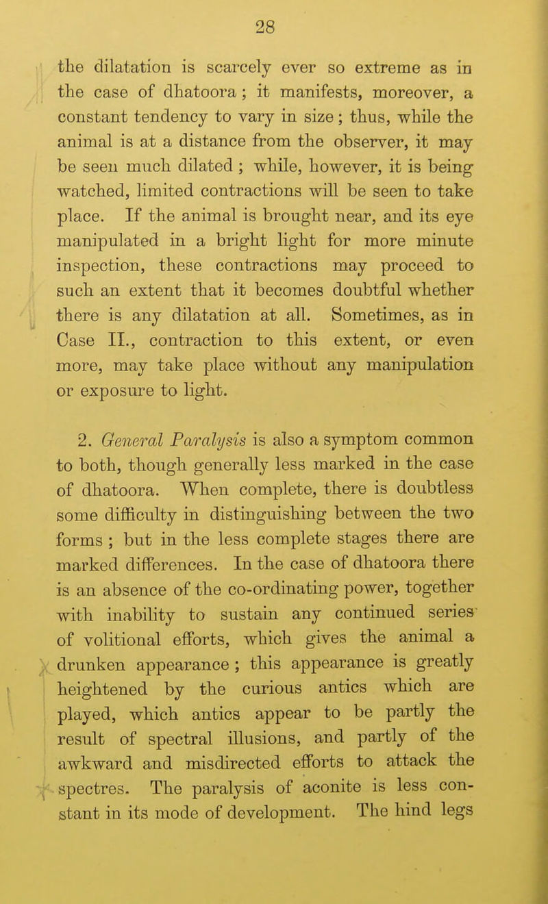 the dilatation is scarcely ever so extreme as in the case of dhatoora; it manifests, moreover, a constant tendency to vary in size; thus, while the animal is at a distance from the observer, it may be seen much dilated ; while, however, it is being watched, limited contractions will be seen to take place. If the animal is brought near, and its eye manipulated in a bright light for more minute inspection, these contractions may proceed to such an extent that it becomes doubtful whether there is any dilatation at all. Sometimes, as in Case II., contraction to this extent, or even more, may take place without any manipulation or exposure to light. 2. General Paralysis is also a symptom common to both, though generally less marked in the case of dhatoora. When complete, there is doubtless some difficulty in distinguishing between the two forms ; but in the less complete stages there are marked differences. In the case of dhatoora there is an absence of the co-ordinating power, together with inability to sustain any continued series of volitional efforts, which gives the animal a drunken appearance ; this appearance is greatly heightened by the curious antics which are played, which antics appear to be partly the result of spectral illusions, and partly of the awkward and misdirected efforts to attack the -spectres. The paralysis of aconite is less con- stant in its mode of development. The hind legs