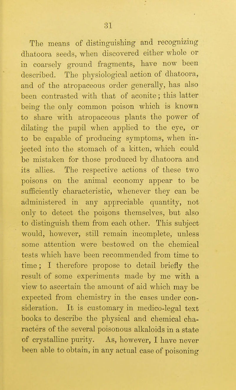 The means of distinguisliing and recognizing dhatoora seeds, wlien discovered either whole or in coarsely ground fragments, have now been described. The physiological action of dhatoora, and of the atropaceous order generally, has also been contrasted with that of aconite; this latter being the only common poison which is known to share with atropaceous plants the power of dilating the pupil when appUed to the eye, or to be capable of producing symptoms, when in- jected into the stomach of a kitten, which could be mistaken for those produced by dhatoora and its allies. The respective actions of these two poisons on the animal economy appear to be sufficiently characteristic, whenever they can be administered in any appreciable quantity, not only to detect the poisons themselves, but also to distinguish them from each other. This subject would, however, still remain incomplete, unless some attention were bestowed on the chemical tests which have been recommended from time to time; I therefore propose to detail briefly the result of some experiments made by me with a view to ascertain the amount of aid which may be expected from chemistry in the cases under con- sideration. It is customary in medico-legal text books to describe the physical and chemical cha- racters of the several poisonous alkaloids in a state of crystalline purity. As, however, I have never been able to obtain, in any actual case of poisoning