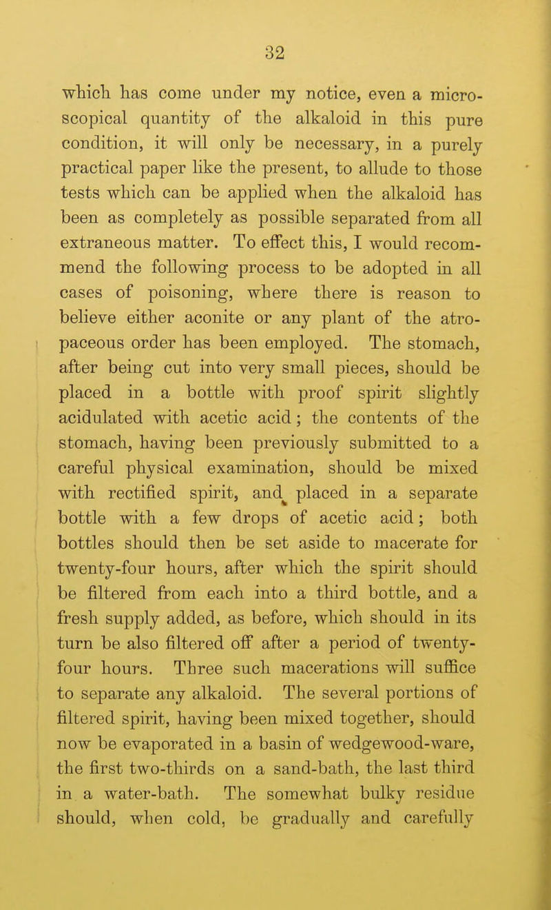 which, has come under my notice, even a micro- scopical quantity of the alkaloid in this pure condition, it will only be necessary, in a purely practical paper like the present, to allude to those tests which can be applied when the alkaloid has been as completely as possible separated from all extraneous matter. To effect this, I would recom- mend the following process to be adopted in all cases of poisoning, where there is reason to believe either aconite or any plant of the atro- paceous order has been employed. The stomach, after being cut into very small pieces, should be placed in a bottle with proof spirit slightly acidulated with acetic acid; the contents of the stomach, having been previously submitted to a careful physical examination, should be mixed with rectified spirit, and placed in a separate bottle with a few drops of acetic acid; both bottles should then be set aside to macerate for twenty-four hours, after which the spirit should be filtered from each into a third bottle, and a fresh supply added, as before, which should in its turn be also filtered off after a period of twenty- four hours. Three such macerations will suffice to separate any alkaloid. The several portions of filtered spirit, having been mixed together, should now be evaporated in a basin of wedgewood-ware, the first two-thirds on a sand-bath, the last third in a water-bath. The somewhat bulky residue should, when cold, be gradually and carefully