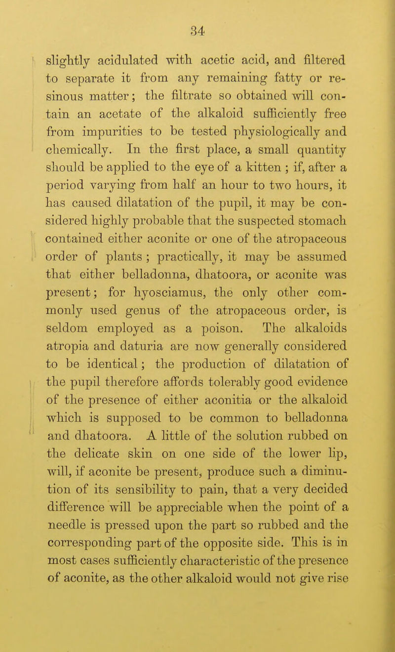 sliglitly acidulated with acetic acid, and filtered to separate it from any remaining fatty or re- sinous matter; the filtrate so obtained will con- tain an acetate of the alkaloid sufficiently free from impurities to be tested physiologically and chemically. In the first place, a small quantity should be applied to the eye of a kitten ; if, after a period varying from half an hour to two hours, it has caused dilatation of the pupil, it may be con- sidered highly probable that the suspected stomach contained either aconite or one of the atropaceous order of plants ; practically, it may be assumed that either belladonna, dhatoora, or aconite was present; for hyosciamus, the only other com- monly used genus of the atropaceous order, is seldom employed as a poison. The alkaloids atropia and daturia are now generally considered to be identical; the production of dilatation of the pupil therefore affords tolerably good evidence of the presence of either aconitia or the alkaloid which is supposed to be common to belladonna and dhatoora, A little of the solution rubbed on the delicate skin on one side of the lower lip, will, if aconite be present, produce such a diminu- tion of its sensibility to pain, that a very decided difference will be appreciable when the point of a needle is pressed upon the part so rubbed and the corresponding part of the opposite side. This is in most cases sufficiently characteristic of the presence of aconite, as the other alkaloid would not give rise