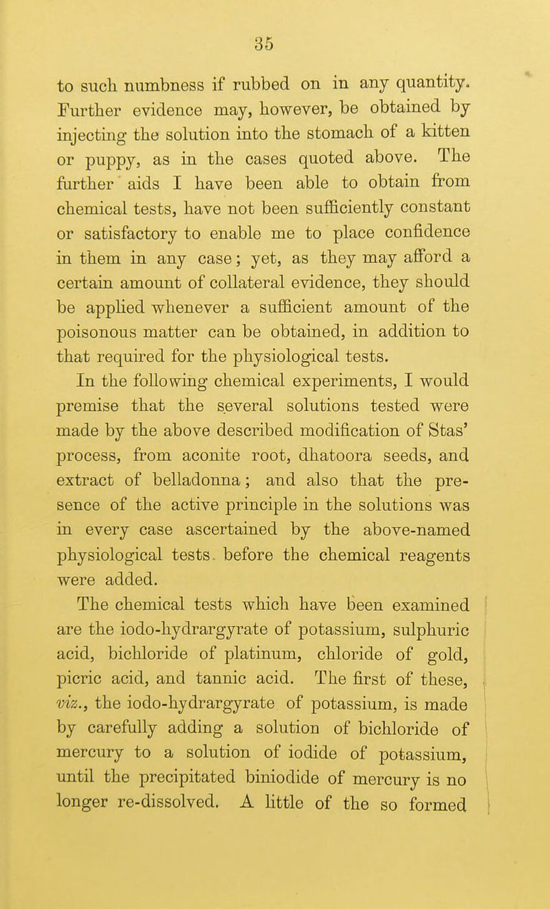 to such numbness if rubbed on in any quantity. Further evidence may, however, be obtained by injecting the solution into the stomach of a kitten or puppy, as in the cases quoted above. The fiirther aids I have been able to obtain from chemical tests, have not been sufficiently constant or satisfactory to enable me to place confidence in them in any case; yet, as they may afford a certain amount of collateral evidence, they should be appHed whenever a sufficient amount of the poisonous matter can be obtained, in addition to that required for the physiological tests. In the following chemical experiments, I would premise that the several solutions tested were made by the above described modification of Stas' process, from aconite root, dhatoora seeds, and extract of belladonna; and also that the pre- sence of the active principle in the solutions was in every case ascertained by the above-named physiological tests, before the chemical reagents were added. The chemical tests which have been examined are the iodo-hydrargyrate of potassium, sulphuric acid, bicliloride of platinum, chloride of gold, picric acid, and tannic acid. The first of these, ■ viz., the iodo-hydrargyrate of potassium, is made | by carefully adding a solution of bichloride of ' mercury to a solution of iodide of potassium, until the precipitated biniodide of mercury is no longer re-dissolved. A little of the so formed