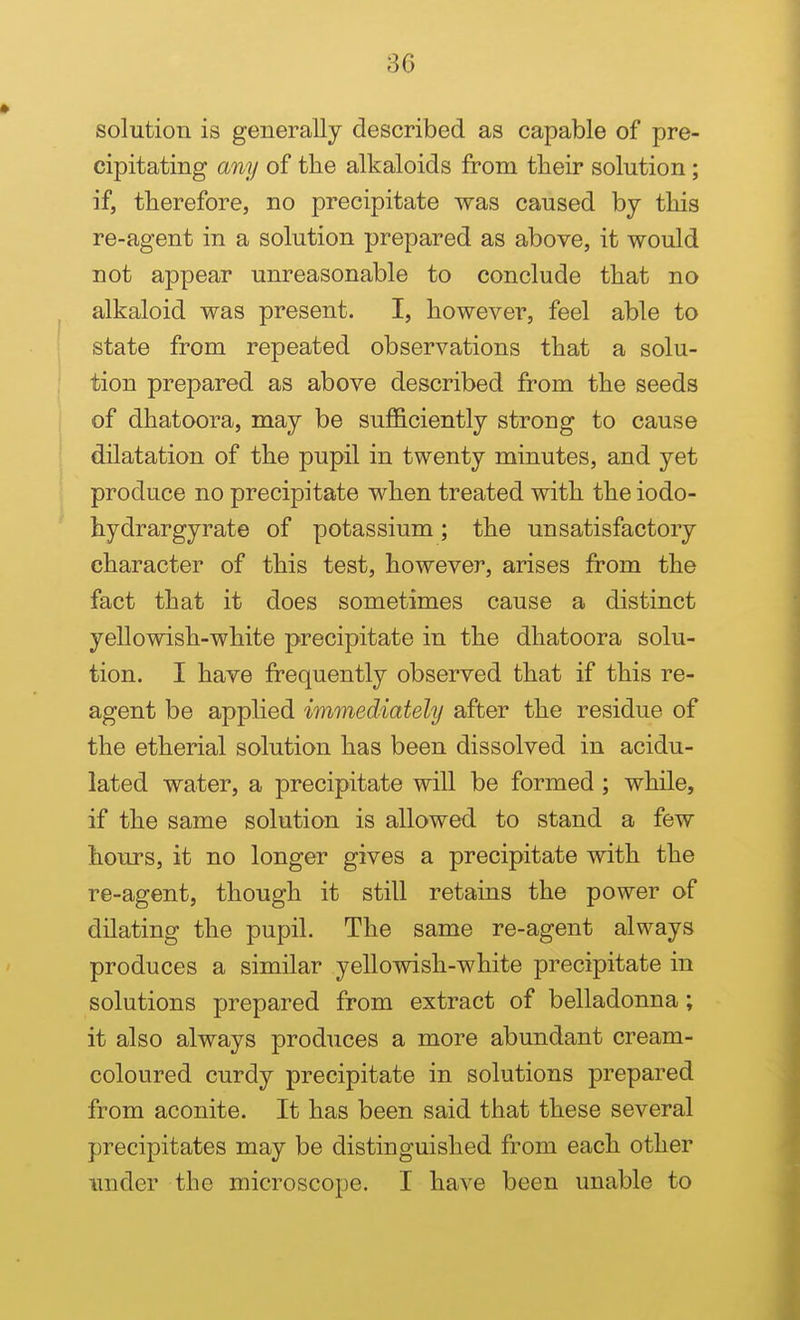 solution is generally described as capable of pre- cipitating any of tlie alkaloids from tlieir solution ; if, therefore, no precipitate was caused by tliis re-agent in a solution prepared as above, it would not appear unreasonable to conclude that no alkaloid was present. I, however, feel able to state from repeated observations that a solu- tion prepared as above described from the seeds of dhatoora, may be sufficiently strong to cause dilatation of the pupil in twenty minutes, and yet produce no precipitate when treated with the iodo- hydrargyrate of potassium; the unsatisfactory character of this test, however, arises from the fact that it does sometimes cause a distinct yellowish-white precipitate in the dhatoora solu- tion. I have frequently observed that if this re- agent be applied immediately after the residue of the etherial solution has been dissolved in acidu- lated water, a precipitate will be formed; while, if the same solution is allowed to stand a few hours, it no longer gives a precipitate with the re-agent, though it still retains the power of dilating the pupil. The same re-agent always produces a similar yellowish-white precipitate in solutions prepared from extract of belladonna; it also always produces a more abundant cream- coloured curdy precipitate in solutions prepared from aconite. It has been said that these several precipitates may be distinguished from each other imder the microscope. I have been unable to