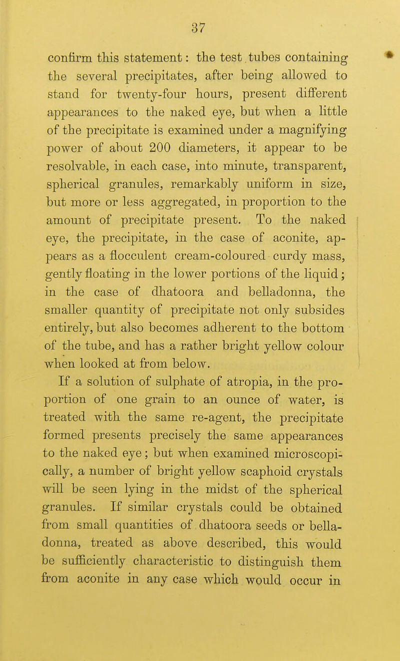 confirm this statement: the test, tubes containing the several precipitates, after being allowed to stand for twenty-four hours, present different appearances to the naked eye, but when a little of the precipitate is examined under a magnifying power of about 200 diameters, it appear to be resolvable, in each case, into minute, transparent, spherical granules, remarkably uniform in size, but more or less aggregated, in proportion to the amount of precipitate present. To the naked eye, the precipitate, in the case of aconite, ap- pears as a flocculent cream-coloured curdy mass, gently floating in the lower portions of the liquid; in the case of dhatoora and belladonna, the smaller quantity of precipitate not only subsides entirely, but also becomes adherent to the bottom of the tube, and has a rather bright yellow colour when looked at from below. If a solution of sulphate of atropia, in the pro- portion of one grain to an ounce of water, is treated with the same re-agent, the precipitate formed presents precisely the same appearances to the naked eye; but when examined microscopi- cally, a number of bright yellow scaphoid crystals will be seen lying in the midst of the spherical granules. If similar crystals could be obtained from small quantities of dhatoora seeds or bella- donna, treated as above described, this would be sufficiently characteristic to distinguish them from aconite in any case which would occur in