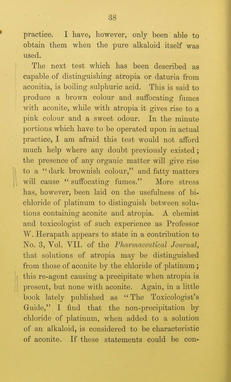 practice. I have, however, only been able to obtain them when the pure alkaloid itself was used. The next test which has been described as capable of distinguishing atropia or daturia from aconitia, is boiling sulphuric acid. This is said to produce a brown colour and suffocating fumes with aconite, while with atropia it gives rise to a pink colour and a sweet odour. In the minute portions which have to be operated upon in actual practice, I am afraid this test would not afford much help where any doubt previously existed; the presence of any organic matter will give rise to a  dark brownish colour, and fatty matters will cause  suffocating fumes. More stress has, however, been laid on the usefulness of bi- chloride of platinum to distinguish between solu- tions containing aconite and atropia. A chemist and toxicologist of such experience as Professor W. Herapath appears to state in a contribution to No. 3, Vol. YII. of the Pharmaceutical Journal, that solutions of atropia may be distinguished from those of aconite by the chloride of platinum; this re-agent causing a precipitate when atropia is present, but none with aconite. Again, in a little book lately published as  The Toxicologist's Guide, I find that the non-precipitation by chloride of platinum, when added to a solution of an alkaloid, is considered to be characteristic of aconite. If these statements could be con-
