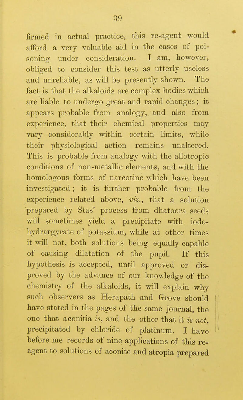 firmed in actual practice, this re-agent would afford a very valuable aid in the cases of poi- soning under consideration. I am, however, obliged to consider this test as utterly useless and unreliable, as will be presently shown. The fact is that the alkaloids are complex bodies which are liable to undergo great and rapid changes; it appears probable from analogy, and also from experience, that their chemical properties may vary considerably within certain limits, while their physiological action remains unaltered. This is probable from analogy with the allotropic conditions of non-metallic elements, and with the homologous forms of narcotine which have been investigated; it is further probable from the experience related above, viz., that a solution prepared by Stas' process from dhatoora seeds will sometimes yield a precipitate with iodo- hydrargyrate of potassium, while at other times it will not, both solutions being equally capable of causing dilatation of the pupil. If this hypothesis is accepted, until approved or dis- proved by the advance of our knowledge of the chemistry of the alkaloids, it will explain why such observers as Herapath and Grove should have stated in the pages of the same journal, the one that aconitia is, and the other that it is not, precipitated by chloride of platinum. I have before me records of nine appHcations of this re- agent to solutions of aconite and atropia prepared