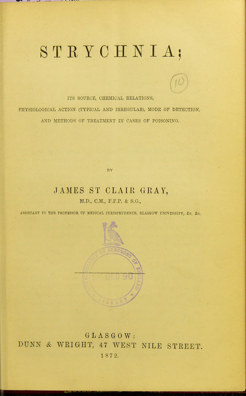 STKYCHNIAi ITS SOUECE, CHEMICAL BELATIONS, PHYSIOLOGICAL ACTION (TYPICAL AND lEREaULAE), MODE OP DETECTION, AND METHODS OP TEEATMENT IN CASES OF POISONING. BY JAMES ST CLAIR GRAY, M.D., CM,, F.F.P. & S.G., ASSISTAST TO THE PROFBSSOR OF MEDICAL JURISPRUDENCE, QLASSOW UNIVERSITY, iSc. &C. GLASGOW: DUNN & WRIGHT, 47 WEST NILE STREET. 1 872.