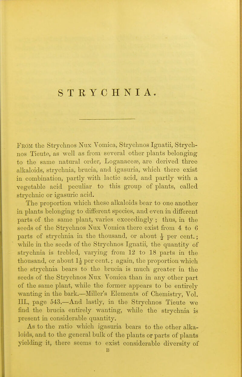 From the Stiychnos Nux Vomica, Stiyclmos Ignatii, StiycLi- iios Tietite, as well as from several other plants belonging to the same natural order, Loganaceaa, are derived three alkaloids, strychnia, brucia, and igasuria, which there exist in combination, partly with lactic acid, and partly with a vegetable acid peculiar to this group of plants, called strychnic or igasm-ic acid. The proportion which these alkaloids bear to one another in plants belonging to different species, and even in different parts of the same plant, varies exceedingly ; thus, ui the seeds of the Strychnos Nux Vomica there exist from 4 to 6 parts of strychnia in the thousand, or about J per cent.; while in the seeds of the Strychnos Ignatii, the quantity of strychnia is trebled, varying from 12 to 18 parts in the thousand, or about 1^ per cent.; again, the proportion which the stryclmia bears to the brucia is much greater in the seeds of the Strychnos Nux Vomica than in any other part of the same plant, while the former appears to be entirely wanting in the bark.—Miller's Elements of Chemistry, Vol. III., page 543.—And lastly, in the Strychnos Tieute we find the brucia entirely wanting, while the strychnia is present in considerable quantity. As to the ratio which igasuria bears to the other alka- loids, and to the general bulk of the plants or parts of plants yielding it, there seems to exist considerable diversity of B