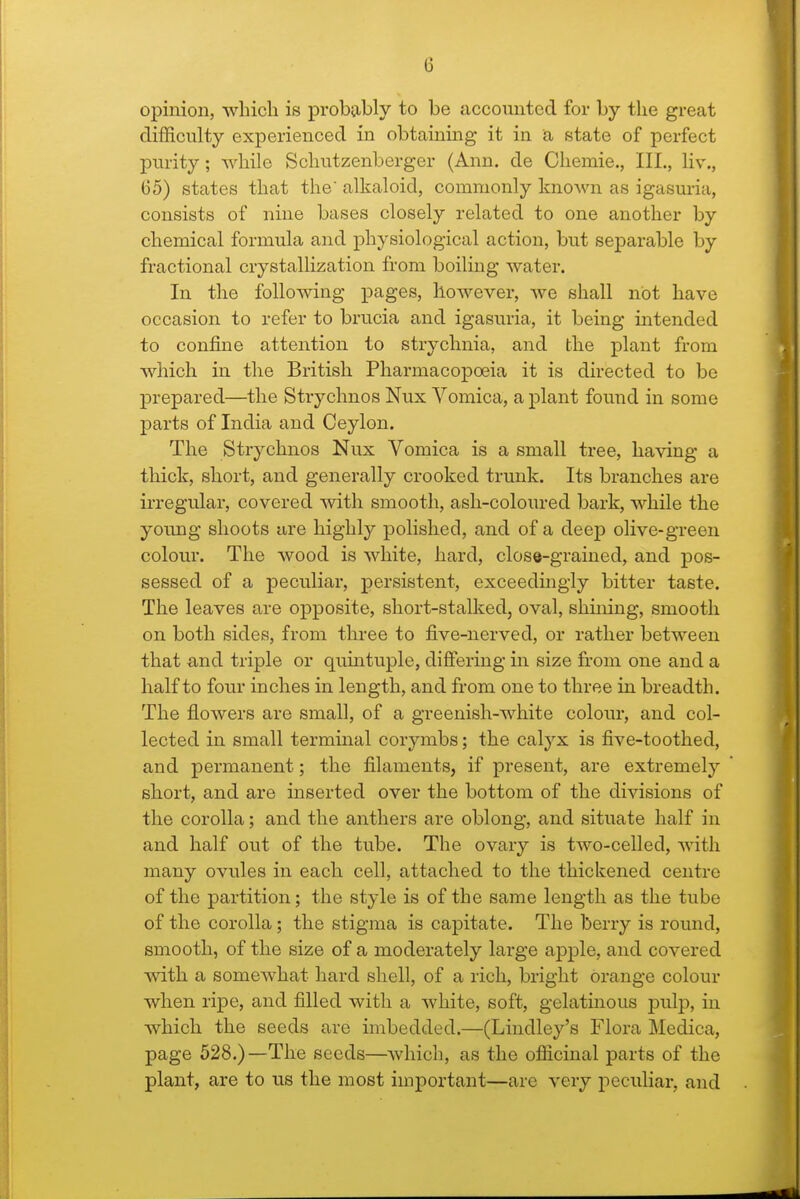 opinion, which is probtibly to be accounted for by the great difficulty experienced in obtaining it in a state of perfect purity; while Schutzenberger (Ann. de Chemie., III., liv., 65) states that the alkaloid, commonly known as igasuria, consists of nine bases closely related to one another by chemical formula and physiological action, but separable by fractional crystallization from boiling water. In the following pages, however, we shall not have occasion to refer to brucia and igasuria, it being intended to confine attention to strychnia, and the plant from which in the British Pharmacopoeia it is directed to be prepared—the Strychnos Nux Vomica, a plant found in some parts of India and Ceylon. The Strychnos Nux Vomica is a small tree, having a thick, short, and generally crooked trunk. Its branches are irregular, covered Avith smooth, ash-coloured bark, while the young shoots are highly polished, and of a deep olive-green colour. The wood is white, hard, close-grained, and pos- sessed of a peculiar, persistent, exceedingly bitter taste. The leaves are opposite, short-stalked, oval, shining, smooth on both sides, from three to five-nerved, or rather between that and triple or qumtuple, difiering in size fi-om one and a half to four inches in length, and from one to three in breadth. The flowers are small, of a greenish-white colour, and col- lected in small terminal corymbs; the calyx is five-toothed, and permanent; the filaments, if present, are extremely short, and are inserted over the bottom of the divisions of the corolla; and the anthers are oblong, and situate half in and half out of the tube. The ovary is two-celled, with many ovules in each cell, attached to the thickened centre of the partition; the style is of the same length as the tube of the corolla; the stigma is capitate. The berry is round, smooth, of the size of a moderately large apple, and covered Avith a somewhat hard shell, of a rich, bright orange colour when ripe, and filled with a white, soft, gelatinous pulp, in which the seeds are imbedded.—(Lindley's Flora Medica, page 528.)—The seeds—which, as the officinal parts of the plant, are to us the most important—are very peculiar, and