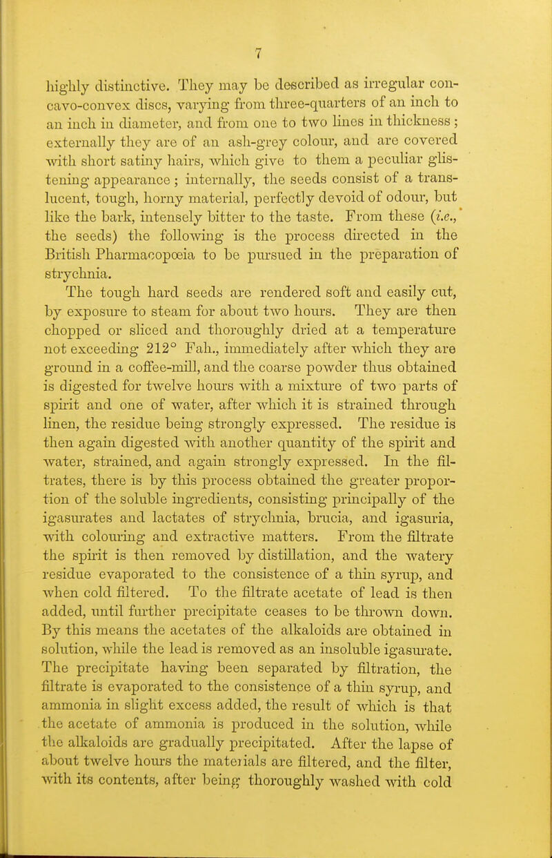 highly distinctive. They may be deecribed as irregular con- cavo-convex discs, varying from tin-ee-quarters of an inch to an inch in diameter, and from one to two lines in thickness; externally they are of an ash-grey colom% and are covered with short satiny hairs, which give to them a peculiar glis- tening appearance ; internally, the seeds consist of a trans- lucent, tough, horny material, perfectly devoid of odour, but like the bark, intensely bitter to the taste. From these {i.e., the seeds) the following is the process du'ected in the British Pharmacopoeia to be pursued in the preparation of strychnia. The tough hard seeds are rendered soft and easily cut, by exposure to steam for about two hours. They are then chopped or sliced and thoroughly dried at a temperature not exceeding 212° Fah., immediately after which they are ground in a coffee-mill, and the coarse powder thus obtained is digested for twelve hours with a mixture of two parts of spnit and one of water, after which it is strained through linen, the residue being strongly expressed. The residue is then again digested with another quantity of the spii'it and water, strained, and again strongly expressed. In the fil- trates, there is by this process obtained the greater propor- tion of the soluble ingredients, consisting principally of the igasurates and lactates of strychnia, brucia, and igasuria, with colouring and extractive matters. From the filtrate the spu'it is then removed by distillation, and the watery residue evaporated to the consistence of a thin syrup, and when cold filtered. To the filtrate acetate of lead is then added, until fm-ther precipitate ceases to be thrown down. By this means the acetates of the alkaloids are obtained in solution, while the lead is removed as an insoluble igasurate. The precipitate having been separated by filtration, the filtrate is evaporated to the consistence of a thin syrup, and ammonia in slight excess added, the result of which is that the acetate of ammonia is produced in the solution, while the alkaloids are gradually precipitated. After the lapse of about twelve hours the materials are filtered, and the filter, with its contents, after being thoroughly washed with cold