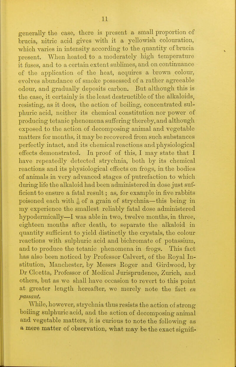 generally the case, there is present a small proportion of brucia, nitric acid gives -with it a yellowish colouration, which varies in intensity according to the quantity of brucia present. When heated to a moderately high temperatin-e it fuses, and to a certain extent sublimes, and on continuance of the application of the heat, acquires a brown colour, evolves abundance of smoke possessed of a rather agreeable odour, and gradually deposits carbon. But although this is the case, it certainly is the least destructible of the alkaloids, resistmg, as it does, the action of boiling, concentrated sul- phuric acid, neither its chemical constitution nor power of producing tetanic phenomena suffering thereby, and although exposed to the action of decomposing animal and vegetable matters for months, it may be recovered from such substances perfectly intact, and its chemical reactions and physiological effects demonstrated. In proof of this, I may state that I have repeatedly detected strychnia, both by its chemical reactions and its physiological effects on frogs, in the bodies of animals in very advanced stages of putrefaction to which during hfe the alkaloid had been administered in dose just suf- ficient to ensm-e a fatal result; as, for example in five rabbits poisoned each with ^ of a grain of strychnia—this being in my expei-ience the smallest reliably fatal dose administered hypodermically—I was able in two, twelve months, in three, eighteen months after death, to separate the alkaloid in quantity sufficient to yield distinctly the crystals, the colom* reactions with sulphuric acid and bichromate of potassium, and to produce the tetanic phenomena in fi-ogs. This fact has also been noticed by Professor Calvert, of the Royal In- stitution, Manchester, by Messrs Roger and Gu-dwood, by Dr Clcetta, Professor of Medical Jurisprudence, Zurich, and others, but as we shall have occasion to revert to this point at greater length hereafter, we merely note the fact eii passant. AVliile, however, strychnia thus resists the action of strong boiling sulphuric acid, and the action of decomposing animal and vegetable matters, it is cui-ious to note the following as a mere matter of observation, what may be the exact signifi-