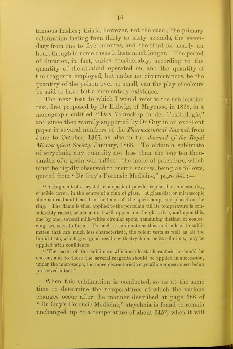 1(5 taneous flashes; this is, however, not the case ; the primary colouration lasting from thirty to sixty seconds, the secon- dary from one to five minutes, and the third for nearly an hour, though in some cases it lasts much longer. The period of duration, in fact, varies considerably, according to the quantity of the alkaloid operated on, and the quantity of the reagents employed, but under no circumstances, be the quantity of the poison ever so small, can the play of colours be said to have but a momentary existence. The next test to which I would refer is the sublimation test, fii'st proposed by Dr Hehvig, of Mayence, in 1865, in a monograph entitled  Das Mikroskop in der Toxikologie, and since then warmly supported by Dr Guy in an excellent paper in several numbers of the Pharmaceutical Journal, from June to October, 1867, as also in the Journal of the Royal Microscopical Society, January, 1868. To obtain a sublimate of strychnia, any quantity not less than the one ten thou- sandth of a grain will suffice—the mode of procedure, which must be rigidly observed to ensure success, being as follows, quoted from Dr Guy's Forensic Medicine, page 541:—  A fragment of a crystal or a speck of powder is placed on a clean, dry, crucible cover, in the centre of a ring of glass. A glass disc or microscopic slide is dried and heated in the flame of the spirit-lamp, and placed on the ring. The flame is then applied to the porcelain till its temperature is con- siderably raised, when a mist will appear on the glass disc, and upon this, one by one, several milk-white circular spots, remaining distinct or coales- cing, are seen to form. To such a sublimate as this, and indeed to subli- mates that are much less characteristic, the colour tests as well as all the liquid tests, which give good results with strychnia, or its solutions, may be applied with confidence.  The parts of the sublimate which are least characteristic should be chosen, and to those the several reagents should be applied in succession, under the microscope, the more characteristic crystalline appearances being preserved intact. When this sublimation is conducted, so as at the same time to determine the temperatures at which the various changes occur after the manner described at page 386 of  Dr Guy's Forensic Medicine, strychnia is found to remain unchanged up to a temperature of about 345'', when it will
