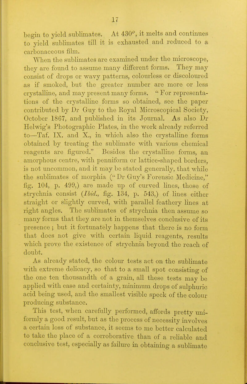 begin to yield sublimates. At 430'', it melts and continues to yield sublimates till it is exhausted and reduced to a carbonaceous film. When the sublimates are examined under the microscope, they are found to assume many different forms. They may consist of di-ops or wavy patterns, colourless or discolom-ed as if smoked, but the greater number are more or less crystalline, and may present many forms.  For representa- tions of the crystalline forms so obtained, see the paper contributed by Dr Guy to the Royal Microscopical Society, October 1867, and published in its Journal. As also Dr Helwig's Photographic Plates, in the work already referred to—Taf. IX. and X., in which also the crystalline forms obtained by treating the sublimate with various chemical reagents are figured. Besides the crystalline forms, an amorphous centre, with penniform or lattice-shaped borders, is not uncommon, and it may be stated generally, that while the sublimates of morphia ( Dr Guy's Forensic Medicine, fig. 104, p. 499,) are made up of cm-ved Hues, those of strychnia consist (Jhid., fig. 134, p. 543,) of lines either straight or slightly curved, with parallel feathery lines at light angles. The sublimates of strychnia then assume so many forms that they are not in themselves conclusive of its presence; but it fortimately happens that there is no form that does not give with certain liquid reagents, results which prove the existence of strychnia beyond the reach of doubt. As already stated, the colom- tests act on the sublimate Avith extreme delicacy, so that to a small spot consisting of the one ten thousandth of a grain, all these tests may be applied with ease and certainty, minimum di'ops of sulphuric acid being used, and the smallest visible speck of the colour producing substance. This test, when carefully performed, affords pretty uni- formly a good result, but as the process of necessity involves a certain loss of substance, it seems to me better calculated to take the place of a corroborative than of a rehable and conclusive test, especially as failure in obtaining a sublimate
