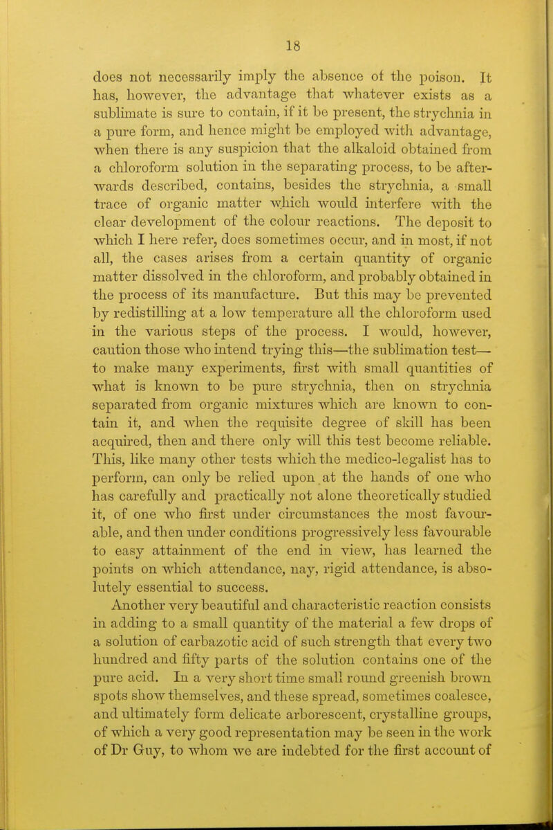 does not necessarily imply the absence of the poisou. It has, however, the advantage that whatever exists as a sublimate is sm-e to contain, if it be present, the strychnia in a pm-e form, and hence might be employed with advantage, when there is any suspicion that the alkaloid obtained from a chloroform solution in the separating process, to be after- wards described, contains, besides the strychnia, a small trace of organic matter which would interfere -with the clear development of the colour reactions. The deposit to which I here refer, does sometimes occur, and in most, if not all, the cases arises from a certain quantity of organic matter dissolved in the chloroform, and probably obtained in the process of its manufactm-e. But this may be prevented by redistilling at a low temperature all the chloroform used in the various steps of the process. I would, however, caution those who intend trying this—the sublimation test— to make many experiments, fii-st with small quantities of what is known to be pure strychnia, then on strychnia separated from organic mixtures which are known to con- tain it, and when the requisite degree of skill has been acquired, then and there only will this test become reliable. This, like many other tests which the medico-legalist has to perform, can only be relied upon at the hands of one who has carefully and practically not alone theoretically studied it, of one who first under cii-cumstances the most favom- able, and then imder conditions progressively less favom-able to easy attainment of the end in view, has learned the points on which attendance, nay, rigid attendance, is abso- lutely essential to success. Another very beautiful and characteristic reaction consists in adding to a small quantity of the material a few drops of a solution of carbazotic acid of such strength that every two hundred and fifty parts of the solution contains one of the pure acid. In a very short time small round greenish brown spots show themselves, and these spread, sometimes coalesce, and ultimately form delicate arborescent, crystalline groups, of which a very good representation may be seen in the Avork of Dr Guy, to whom we are indebted for the fii'st account of