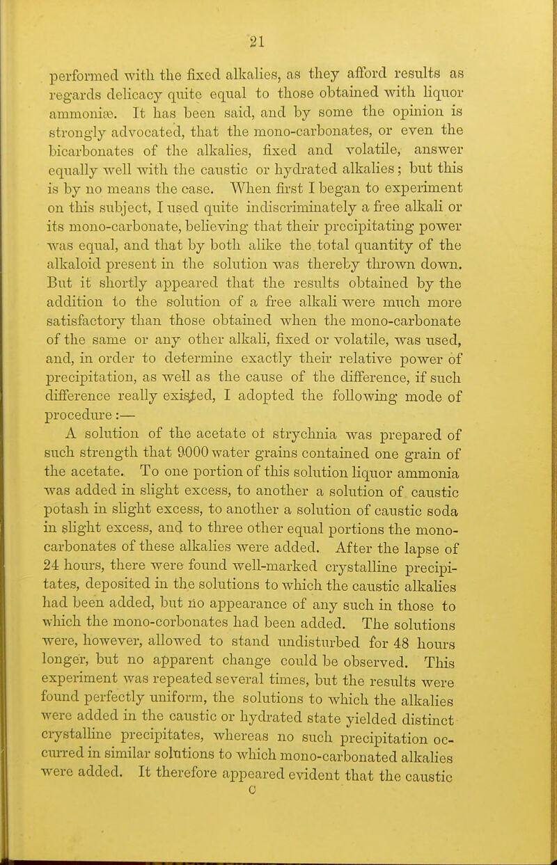 perforraecl with the fixed alkalies, as they afford results as regards delicacy quite equal to those obtained Avith liquor ammonias. It has been said, and by some the opinion is strongly advocated, that the mono-carbonates, or even the bicarbonates of the alkalies, fixed and volatile, answer equally well wdth the caustic or hydrated alkalies; but this is by no means the case. When first I began to experiment on this subject, I used quite indiscrimhiately a fi'ee alkali or its mono-carbonate, believing that their precipitating power was equal, and that by both alike the total quantity of the alkaloid present in the solution was thereby tin-own down. But it shortly appeared that the results obtained by the addition to the solution of a free alkali were much more satisfactory than those obtained when the mono-carbonate of the same or any other alkali, fixed or volatile, was used, and, in order to determine exactly their relative power of precipitation, as well as the cause of the difference, if such difference really exited, I adopted the following mode of procedure:— A solution of the acetate oi strychnia was prepared of such strength that 9000 water grains contained one grain of the acetate. To one portion of this solution liquor ammonia was added in slight excess, to another a solution of caustic potash in sHght excess, to another a solution of caustic soda in sHght excess, ancl to three other equal portions the mono- carbonates of these alkalies were added. After the lapse of 24 hours, there were found well-marked crystalline precipi- tates, deposited in the solutions to which the caustic alkahes had been added, but no appearance of any such in those to which the mono-corbonates had been added. The solutions were, however, allowed to stand undisturbed for 48 hours longer, but no apparent change could be observed. This experiment was repeated several times, but the results were found perfectly uniform, the solutions to which the alkalies were added in the caustic or hydrated state yielded distinct crystalline precipitates, whereas no such precipitation oc- cuiTed in similar solutions to which mono-carbonated alkahes were added. It therefore appeared evident that the caustic C